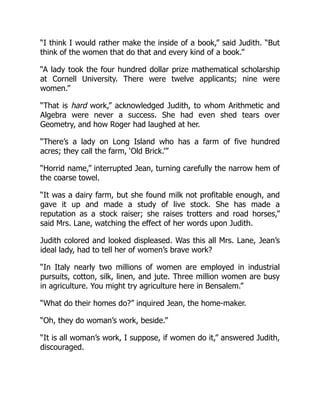 “I think I would rather make the inside of a book,” said Judith. “But
think of the women that do that and every kind of a book.”
“A lady took the four hundred dollar prize mathematical scholarship
at Cornell University. There were twelve applicants; nine were
women.”
“That is hard work,” acknowledged Judith, to whom Arithmetic and
Algebra were never a success. She had even shed tears over
Geometry, and how Roger had laughed at her.
“There’s a lady on Long Island who has a farm of five hundred
acres; they call the farm, ‘Old Brick.’”
“Horrid name,” interrupted Jean, turning carefully the narrow hem of
the coarse towel.
“It was a dairy farm, but she found milk not profitable enough, and
gave it up and made a study of live stock. She has made a
reputation as a stock raiser; she raises trotters and road horses,”
said Mrs. Lane, watching the effect of her words upon Judith.
Judith colored and looked displeased. Was this all Mrs. Lane, Jean’s
ideal lady, had to tell her of women’s brave work?
“In Italy nearly two millions of women are employed in industrial
pursuits, cotton, silk, linen, and jute. Three million women are busy
in agriculture. You might try agriculture here in Bensalem.”
“What do their homes do?” inquired Jean, the home-maker.
“Oh, they do woman’s work, beside.”
“It is all woman’s work, I suppose, if women do it,” answered Judith,
discouraged.
 