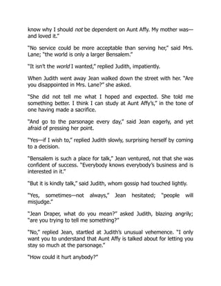 know why I should not be dependent on Aunt Affy. My mother was—
and loved it.”
“No service could be more acceptable than serving her,” said Mrs.
Lane; “the world is only a larger Bensalem.”
“It isn’t the world I wanted,” replied Judith, impatiently.
When Judith went away Jean walked down the street with her. “Are
you disappointed in Mrs. Lane?” she asked.
“She did not tell me what I hoped and expected. She told me
something better. I think I can study at Aunt Affy’s,” in the tone of
one having made a sacrifice.
“And go to the parsonage every day,” said Jean eagerly, and yet
afraid of pressing her point.
“Yes—if I wish to,” replied Judith slowly, surprising herself by coming
to a decision.
“Bensalem is such a place for talk,” Jean ventured, not that she was
confident of success. “Everybody knows everybody’s business and is
interested in it.”
“But it is kindly talk,” said Judith, whom gossip had touched lightly.
“Yes, sometimes—not always,” Jean hesitated; “people will
misjudge.”
“Jean Draper, what do you mean?” asked Judith, blazing angrily;
“are you trying to tell me something?”
“No,” replied Jean, startled at Judith’s unusual vehemence. “I only
want you to understand that Aunt Affy is talked about for letting you
stay so much at the parsonage.”
“How could it hurt anybody?”
 