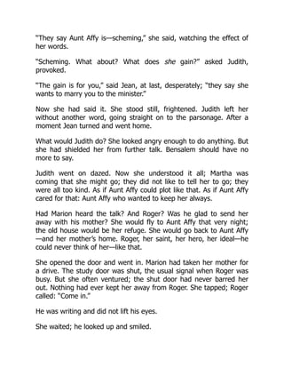 “They say Aunt Affy is—scheming,” she said, watching the effect of
her words.
“Scheming. What about? What does she gain?” asked Judith,
provoked.
“The gain is for you,” said Jean, at last, desperately; “they say she
wants to marry you to the minister.”
Now she had said it. She stood still, frightened. Judith left her
without another word, going straight on to the parsonage. After a
moment Jean turned and went home.
What would Judith do? She looked angry enough to do anything. But
she had shielded her from further talk. Bensalem should have no
more to say.
Judith went on dazed. Now she understood it all; Martha was
coming that she might go; they did not like to tell her to go; they
were all too kind. As if Aunt Affy could plot like that. As if Aunt Affy
cared for that: Aunt Affy who wanted to keep her always.
Had Marion heard the talk? And Roger? Was he glad to send her
away with his mother? She would fly to Aunt Affy that very night;
the old house would be her refuge. She would go back to Aunt Affy
—and her mother’s home. Roger, her saint, her hero, her ideal—he
could never think of her—like that.
She opened the door and went in. Marion had taken her mother for
a drive. The study door was shut, the usual signal when Roger was
busy. But she often ventured; the shut door had never barred her
out. Nothing had ever kept her away from Roger. She tapped; Roger
called: “Come in.”
He was writing and did not lift his eyes.
She waited; he looked up and smiled.
 