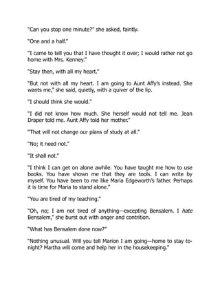 “Can you stop one minute?” she asked, faintly.
“One and a half.”
“I came to tell you that I have thought it over; I would rather not go
home with Mrs. Kenney.”
“Stay then, with all my heart.”
“But not with all my heart. I am going to Aunt Affy’s instead. She
wants me,” she said, quietly, with a quiver of the lip.
“I should think she would.”
“I did not know how much. She herself would not tell me. Jean
Draper told me. Aunt Affy told her mother.”
“That will not change our plans of study at all.”
“No; it need not.”
“It shall not.”
“I think I can get on alone awhile. You have taught me how to use
books. You have shown me that they are tools. I can write by
myself. You have been to me like Maria Edgeworth’s father. Perhaps
it is time for Maria to stand alone.”
“You are tired of my teaching.”
“Oh, no; I am not tired of anything—excepting Bensalem. I hate
Bensalem,” she burst out with anger and contrition.
“What has Bensalem done now?”
“Nothing unusual. Will you tell Marion I am going—home to stay to-
night? Martha will come and help her in the housekeeping.”
 