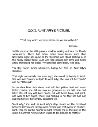 XXXII. AUNT AFFY’S PICTURE.
“That only which we have within can we see without.”
—Emerson.
Judith stood at the sitting-room window looking out into the March
snow-storm. There had been many snow-storms since that
November night she came to the threshold and stood looking in at
the happy supper-table. Aunt Affy had opened her arms and heart
anew and folded her close: “My lamb has come back,” she said.
“To stay back,” Judith whispered, hiding her face on Aunt Affy’s
shoulder.
That night was nearly two years ago; she would be twenty in April.
She was not “twenty in April” to Aunt Affy; she was still her “lamb”
and her “little girl.”
In her dark blue cloth dress, and with her yellow head and rose-
tinted cheeks, she did not look as grown-up as she felt; she had
taken life, not only with both hands, but with heart, brain, and spirit,
and with all her might. There was nothing in her that she had not
put into her life; her simple, Bensalem life.
“Aunt Affy,” she said, as Aunt Affy’s step paused on the threshold
between kitchen and sitting-room, “Come and rest awhile in this fire-
light. This fire on the hearth to-night reminds me of the glow of the
grate in Summer Avenue when I used to tell pictures to mother.”
 