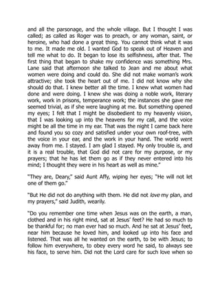 and all the parsonage, and the whole village. But I thought I was
called; as called as Roger was to preach, or any woman, saint, or
heroine, who had done a great thing. You cannot think what it was
to me. It made me old. I wanted God to speak out of Heaven and
tell me what to do. It began to lose its selfishness, after that. The
first thing that began to shake my confidence was something Mrs.
Lane said that afternoon she talked to Jean and me about what
women were doing and could do. She did not make woman’s work
attractive; she took the heart out of me. I did not know why she
should do that. I knew better all the time. I knew what women had
done and were doing. I knew she was doing a noble work, literary
work, work in prisons, temperance work; the instances she gave me
seemed trivial, as if she were laughing at me. But something opened
my eyes; I felt that I might be disobedient to my heavenly vision,
that I was looking up into the heavens for my call, and the voice
might be all the time in my ear. That was the night I came back here
and found you so cozy and satisfied under your own roof-tree, with
the voice in your ear, and the work in your hand. The world went
away from me. I stayed. I am glad I stayed. My only trouble is, and
it is a real trouble, that God did not care for my purpose, or my
prayers; that he has let them go as if they never entered into his
mind; I thought they were in his heart as well as mine.”
“They are, Deary,” said Aunt Affy, wiping her eyes; “He will not let
one of them go.”
“But He did not do anything with them. He did not love my plan, and
my prayers,” said Judith, wearily.
“Do you remember one time when Jesus was on the earth, a man,
clothed and in his right mind, sat at Jesus’ feet? He had so much to
be thankful for; no man ever had so much. And he sat at Jesus’ feet,
near him because he loved him, and looked up into his face and
listened. That was all he wanted on the earth, to be with Jesus; to
follow him everywhere, to obey every word he said, to always see
his face, to serve him. Did not the Lord care for such love when so
 