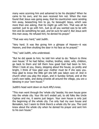 many were scorning him and ashamed to be his disciples? When he
came to his own, and his own received him not. When the man
found that Jesus was going away, that his countrymen were sending
him away, beseeching him to go, he besought Jesus, which was
more than one asking, that he might go with him. That was all he
wanted: just to go with him. Just as all you wanted was to be with
him and do something he said, and be sure he said it. But Jesus sent
this man away. He refused him; he denied his prayer.”
“That was very hard,” said Judith.
“Very hard. It was like giving him a glimpse of Heaven—it was
Heaven, and then shutting the door in his face as he prayed.”
“Yes,” said Judith, who understood.
“But he did speak to him; he told him what to do: ‘Return to thine
own house.’ If he had father, mother, brother, sister, wife, children,
go back to them and tell them how good God had been to him.
When I look at you, Deary, stepping about the house, so pretty and
bright, I think of how glad your mother must be if she sees you.
How glad to know the little girl she left was taken care of. And in
church when you play the organ, and in Sunday School, and at the
Lord’s own table, and doing errands all around the village, you are a
blessing in your ‘own house.’”
Judith’s head went down on Aunt Affy’s knee.
“This man went through the ‘whole city’ beside; his own house grew
into the whole city. Your life isn’t ended yet; to old folks like Uncle
Cephas and me, it seems just begun. Your own house is only just
the beginning of the whole city. I’ve only had my own house and
Bensalem, but I seem to think there’s a whole city for you. The Lord
knew about the whole city when he denied his prayer and sent him
to his own house.”
 