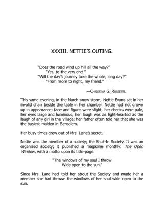 XXXIII. NETTIE’S OUTING.
“Does the road wind up hill all the way?”
“Yes, to the very end.”
“Will the day’s journey take the whole, long day?”
“From morn to night, my friend.”
—Christina G. Rossetti.
This same evening, in the March snow-storm, Nettie Evans sat in her
invalid chair beside the table in her chamber. Nettie had not grown
up in appearance; face and figure were slight, her cheeks were pale,
her eyes large and luminous; her laugh was as light-hearted as the
laugh of any girl in the village; her father often told her that she was
the busiest maiden in Bensalem.
Her busy times grew out of Mrs. Lane’s secret.
Nettie was the member of a society; the Shut-In Society. It was an
organized society; it published a magazine monthly: The Open
Window, with a motto upon its title-page:
“The windows of my soul I throw
Wide open to the sun.”
Since Mrs. Lane had told her about the Society and made her a
member she had thrown the windows of her soul wide open to the
sun.
 