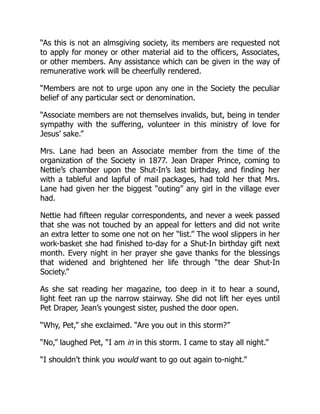 “As this is not an almsgiving society, its members are requested not
to apply for money or other material aid to the officers, Associates,
or other members. Any assistance which can be given in the way of
remunerative work will be cheerfully rendered.
“Members are not to urge upon any one in the Society the peculiar
belief of any particular sect or denomination.
“Associate members are not themselves invalids, but, being in tender
sympathy with the suffering, volunteer in this ministry of love for
Jesus’ sake.”
Mrs. Lane had been an Associate member from the time of the
organization of the Society in 1877. Jean Draper Prince, coming to
Nettie’s chamber upon the Shut-In’s last birthday, and finding her
with a tableful and lapful of mail packages, had told her that Mrs.
Lane had given her the biggest “outing” any girl in the village ever
had.
Nettie had fifteen regular correspondents, and never a week passed
that she was not touched by an appeal for letters and did not write
an extra letter to some one not on her “list.” The wool slippers in her
work-basket she had finished to-day for a Shut-In birthday gift next
month. Every night in her prayer she gave thanks for the blessings
that widened and brightened her life through “the dear Shut-In
Society.”
As she sat reading her magazine, too deep in it to hear a sound,
light feet ran up the narrow stairway. She did not lift her eyes until
Pet Draper, Jean’s youngest sister, pushed the door open.
“Why, Pet,” she exclaimed. “Are you out in this storm?”
“No,” laughed Pet, “I am in in this storm. I came to stay all night.”
“I shouldn’t think you would want to go out again to-night.”
 