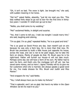“Oh, it isn’t so bad. The snow is light. Joe brought me,” she said,
with sudden meaning in her tones.
“Did he?” asked Nettie, absently; “just let me read you this. ‘This
lady walked forty steps to go out to tea—for the first time in thirty-
two years.’ I wonder if I shall ever go out to tea.”
“Nettie, you shall come to my wedding.”
“Pet!” exclaimed Nettie, in delight and surprise.
“Yes. And I came to tell you. I told Joe tonight I would marry him,”
she said, laughing and coloring.
“I’m so glad. I’m so glad,” repeated Nettie; “he is so good and kind.”
“He is as good as David Prince any day. Jean needn’t put on airs
because he was only a farm boy. He is more than that now. Mr.
Brush has promised to build a little house just opposite his house,
across the road, and Joe is not to be paid wages, but to take the
farm on shares. Plenty of people do that. Mr. Brush says he is his
right-hand. Father will furnish our house—it will not take much.
Perhaps some day Joe will have a farm of his own. My father had to
earn his farm, and that’s why the mortgage isn’t off yet. Joe has
saved some money, and so have I. Agnes Trembly will try to give me
her customers when she is married; she always speaks a good word
for me. I’ve made dresses for Mrs. Brush and Judith and Miss
Marion.”
“And wrappers for me,” said Nettie.
“Yes, I shall always have you to make my fortune.”
“That is splendid, and I am so glad. But here’s my letter in the Open
Window: do let me read it to you.”
 