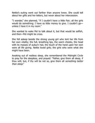 Nettie’s outing went out farther than anyone knew. She could tell
about her gifts and her letters, but never about her intercession.
“I wonder,” she planned, “if I couldn’t have a little Fair; all the girls
would do something; I have so little money to give. I couldn’t go—
unless I have it in my room.”
She wanted to wake Pet to talk about it, but that would be selfish,
and then—Pet might be cross.
She fell asleep beside the strong young girl who lent her life from
her own vitality; the full, breathing lips, the warm cheeks, the head
with its masses of auburn hair, the touch of the hand upon her own
were all life giving. Nettie loved girls; the girls who were what she
might have been.
Awaking out of restless sleep, she remembered the Midnight Circle
to pray for the sleepless, and prayed: “Father, give them all sleep, if
thou wilt; but, if thy will be not so, give them all something better
than sleep.”
 