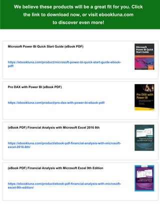 We believe these products will be a great fit for you. Click
the link to download now, or visit ebookluna.com
to discover even more!
Microsoft Power BI Quick Start Guide (eBook PDF)
https://ebookluna.com/product/microsoft-power-bi-quick-start-guide-ebook-
pdf/
Pro DAX with Power BI (eBook PDF)
https://ebookluna.com/product/pro-dax-with-power-bi-ebook-pdf/
(eBook PDF) Financial Analysis with Microsoft Excel 2016 8th
https://ebookluna.com/product/ebook-pdf-financial-analysis-with-microsoft-
excel-2016-8th/
(eBook PDF) Financial Analysis with Microsoft Excel 9th Edition
https://ebookluna.com/product/ebook-pdf-financial-analysis-with-microsoft-
excel-9th-edition/
 