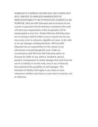 WARRANTY, EXPRESS OR IMPLIED, INCLUDING BUT
NOT LIMITED TO IMPLIED WARRANTIES OF
MERCHANTABILITY OR FITNESS FOR A PARTICULAR
PURPOSE. McGraw-Hill Education and its licensors do not
warrant or guarantee that the functions contained in the work
will meet your requirements or that its operation will be
uninterrupted or error free. Neither McGraw-Hill Education
nor its licensors shall be liable to you or anyone else for any
inaccuracy, error or omission, regardless of cause, in the work
or for any damages resulting therefrom. McGraw-Hill
Education has no responsibility for the content of any
information accessed through the work. Under no
circumstances shall McGraw-Hill Education and/or its
licensors be liable for any indirect, incidental, special,
punitive, consequential or similar damages that result from the
use of or inability to use the work, even if any of them has
been advised of the possibility of such damages. This
limitation of liability shall apply to any claim or cause
whatsoever whether such claim or cause arises in contract, tort
or otherwise.
 