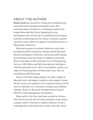 ABOUT THE AUTHOR
Brian Larson has focused his writing and consulting career
around Microsoft reporting and analytics tools. That
association began for Brian as a consulting member of the
original Microsoft SQL Server Reporting Services
development team. In that role, he contributed to the original
code base of Reporting Services. Brian is currently a partner
and chief creative officer for Superior Consulting Services in
Minneapolis, Minnesota.
Brian has presented at national conferences and events,
including the PASS Community Summit and the Microsoft
Business Intelligence Conference, and has provided training
and mentoring across the country. In addition to this book,
Brian is the author of Microsoft SQL Server 2016 Reporting
Services, Fifth Edition and Delivering Business Intelligence
with Microsoft SQL Server 2016, Fourth Edition, and he is co-
author of Visualizing Data with Microsoft Power View, all
from McGraw-Hill Education.
Brian is a Phi Beta Kappa graduate of Luther College in
Decorah, Iowa, with degrees in physics and computer science.
He has 34 years of experience in the computer industry and 30
years of experience as a consultant creating custom database
solutions. Brian is a Microsoft Certified Solutions Expert
(MCSE) in Data Management and Analytics.
Brian and his wife, Pam, have been married for 34 years.
Pam will tell you that their first date took place at the campus
computer center. If that doesn’t qualify someone to write a
technology book, then Brian doesn’t know what does. Brian
 