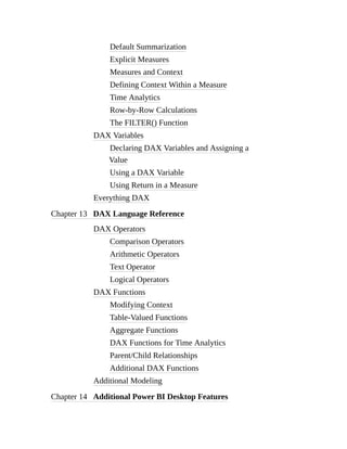 Default Summarization
Explicit Measures
Measures and Context
Defining Context Within a Measure
Time Analytics
Row-by-Row Calculations
The FILTER() Function
DAX Variables
Declaring DAX Variables and Assigning a
Value
Using a DAX Variable
Using Return in a Measure
Everything DAX
Chapter 13 DAX Language Reference
DAX Operators
Comparison Operators
Arithmetic Operators
Text Operator
Logical Operators
DAX Functions
Modifying Context
Table-Valued Functions
Aggregate Functions
DAX Functions for Time Analytics
Parent/Child Relationships
Additional DAX Functions
Additional Modeling
Chapter 14 Additional Power BI Desktop Features
 