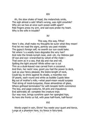XIV
Ah, the slow shake of head, the melancholy smile,
The sigh almost a sob! What's wrong, was right erewhile?
Why are we two at once such ocean-width apart?
Pale fingers press my arm, and sad eyes probe my heart.
Why is the wife in trouble?
XV
This way, this way, Fifine!
Here 's she, shall make my thoughts be surer what they mean!
First let me read the signs, portray you past mistake
The gypsy's foreign self, no swarth our sun could bake.
Yet where 's a woolly trace degrades the wiry hair?
And note the Greek-nymph nose, and—oh, my Hebrew pair
Of eye and eye—o'erarched by velvet of the mole—
That swim as in a sea, that dip and rise and roll,
Spilling the light around! While either ear is cut
Thin as a dusk-leaved rose carved from a cocoanut.
And then, her neck! now, grant you had the power to deck,
Just as your fancy pleased, the bistre-length of neck,
Could lay, to shine against its shade, a moonlike row
Of pearls, each round and white as bubble Cupids blow
Big out of mother's milk,—what pearl-moon would surpass
That string of mock-turquoise, those almandines of glass,
Where girlhood terminates? for with breasts'-birth commence
The boy, and page-costume, till pink and impudence
End admirably all: complete the creature trips
Our way now, brings sunshine upon her spangled hips,
As here she fronts us full, with pose half-frank, half-fierce!
XVI
Words urged in vain, Elvire! You waste your quart and tierce,
Lunge at a phantom here, try fence in fairy-land.
F I d f t k b t t d t d
 