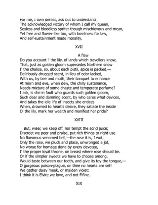 For me, I own defeat, ask but to understand
The acknowledged victory of whom I call my queen,
Sexless and bloodless sprite: though mischievous and mean,
Yet free and flower-like too, with loveliness for law,
And self-sustainment made morality.
XVII
A flaw
Do you account i' the lily, of lands which travellers know,
That, just as golden gloom supersedes Northern snow
I' the chalice, so, about each pistil, spice is packed,—
Deliriously-drugged scent, in lieu of odor lacked,
With us, by bee and moth, their banquet to enhance
At morn and eve, when dew, the chilly sustenance,
Needs mixture of some chaste and temperate perfume?
I ask, is she in fault who guards such golden gloom,
Such dear and damning scent, by who cares what devices,
And takes the idle life of insects she entices
When, drowned to heart's desire, they satiate the inside
O' the lily, mark her wealth and manifest her pride?
XVIII
But, wiser, we keep off, nor tempt the acrid juice;
Discreet we peer and praise, put rich things to right use.
No flavorous venomed bell,—the rose it is, I wot,
Only the rose, we pluck and place, unwronged a jot,
No worse for homage done by every devotee,
I' the proper loyal throne, on breast where rose should be.
Or if the simpler sweets we have to choose among,
Would taste between our teeth, and give its toy the tongue,—
O gorgeous poison-plague, on thee no hearts are set!
We gather daisy meek, or maiden violet:
I think it is Elvire we love, and not Fifine.
XIX
 