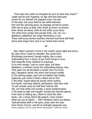 "How does she make my thoughts be sure of what they mean?"
Judge and be just! Suppose, an age and time long past
nenew for our behoof one pageant more, the last
O' the kind, sick Louis liked to see defile between
Him and the yawning grave, its passage served to screen.
With eye as gray as lead, with cheek as brown as bronze,
Here where we stand, shall sit and suffer Louis Onze:
The while from yonder tent parade forth, not—oh, no—
Bateleurs, baladines! but range themselves a-row
Those well-sung women-worthies whereof loud fame still finds
Some echo linger faint, less in our hearts than minds.
XX
See, Helen! pushed in front o' the world's worst night and storm,
By Lady Venus' hand on shoulder: the sweet form
Shrinkingly prominent, though mighty, like a moon
Outbreaking from a cloud, to put harsh things in tune,
And magically bring mankind to acquiesce
In its own ravage,—call no curse upon, but bless
(Beldame, a moment since) the outbreaking beauty, now,
That casts o'er all the blood a candor from her brow.
See, Cleopatra! bared, the entire and sinuous wealth
O' the shining shape; each orb of indolent ripe health,
Captured, just where it finds a fellow-orb as fine
I' the body: traced about by jewels which outline,
Fire-frame, and keep distinct, perfections—lest they melt
To soft smooth unity ere half their hold be felt:
Yet, o'er that white and wonder, a soul's predominance
I' the head so high and haught—except one thievish glance,
From back of oblong eye, intent to count the slain.
Hush,—oh, I know, Elvire! Be patient, more remain!
What say you to Saint? ... Pish! Whatever Saint you please,
Cold-pinnacled aloft o' the spire, prays calm the seas
From Pornic Church, and oft at midnight (peasants say)
Goes walking out to save from shipwreck: well she may!
 