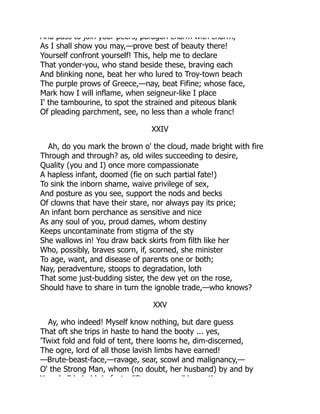 And pass to join your peers, paragon charm with charm,
As I shall show you may,—prove best of beauty there!
Yourself confront yourself! This, help me to declare
That yonder-you, who stand beside these, braving each
And blinking none, beat her who lured to Troy-town beach
The purple prows of Greece,—nay, beat Fifine; whose face,
Mark how I will inflame, when seigneur-like I place
I' the tambourine, to spot the strained and piteous blank
Of pleading parchment, see, no less than a whole franc!
XXIV
Ah, do you mark the brown o' the cloud, made bright with fire
Through and through? as, old wiles succeeding to desire,
Quality (you and I) once more compassionate
A hapless infant, doomed (fie on such partial fate!)
To sink the inborn shame, waive privilege of sex,
And posture as you see, support the nods and becks
Of clowns that have their stare, nor always pay its price;
An infant born perchance as sensitive and nice
As any soul of you, proud dames, whom destiny
Keeps uncontaminate from stigma of the sty
She wallows in! You draw back skirts from filth like her
Who, possibly, braves scorn, if, scorned, she minister
To age, want, and disease of parents one or both;
Nay, peradventure, stoops to degradation, loth
That some just-budding sister, the dew yet on the rose,
Should have to share in turn the ignoble trade,—who knows?
XXV
Ay, who indeed! Myself know nothing, but dare guess
That oft she trips in haste to hand the booty ... yes,
'Twixt fold and fold of tent, there looms he, dim-discerned,
The ogre, lord of all those lavish limbs have earned!
—Brute-beast-face,—ravage, sear, scowl and malignancy,—
O' the Strong Man, whom (no doubt, her husband) by and by
Y h ll b h ld d f t lift il b th
 