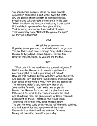 You shall behold do feats: lift up nor quail beneath
A quintal in each hand, a cart-wheel 'twixt his teeth.
Oh, she prefers sheer strength to ineffective grace,
Breeding and culture! seeks the essential in the case!
To him has flown my franc; and welcome, if that squint
O' the diabolic eye so soften through absinthe,
That for once, tambourine, tunic and tricot 'scape
Their customary curse "Not half the gain o' the ape!"
Ay, they go in together!
XXVI
Yet still her phantom stays
Opposite, where you stand: as steady 'neath our gaze,—
The live Elvire's and mine,—though fancy stuff and mere
Illusion; to be judged—dream-figures—without fear
Or favor, those the false, by you and me the true.
XXVII
"What puts it in my head to make yourself judge you?"
Well, it may be, the name of Helen brought to mind
A certain myth I mused in years long left behind:
How she that fled from Greece with Paris whom she loved,
And came to Troy, and there found shelter, and so proved
Such cause of the world's woe,—how she, old stories call
This creature, Helen's self, never saw Troy at all.
Jove had his fancy-fit, must needs take empty air,
Fashion her likeness forth, and set the phantom there
I' the midst for sport, to try conclusions with the blind
And blundering race, the game create for Gods, mankind:
Experiment on these,—establish who would yearn
To give up life for her, who, other-minded, spurn
The best her eyes could smile,—make half the world sublime,
And half absurd, for just a phantom all the time!
Meanwhile true Helen's self sat, safe and far away,
By a great river-side, beneath a purer day,
 