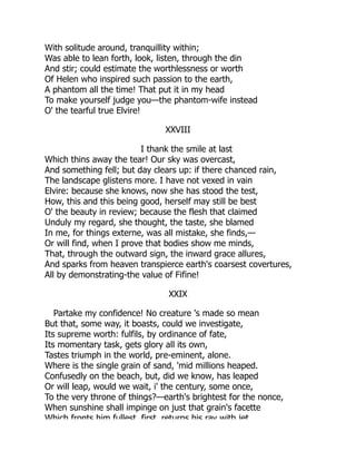 With solitude around, tranquillity within;
Was able to lean forth, look, listen, through the din
And stir; could estimate the worthlessness or worth
Of Helen who inspired such passion to the earth,
A phantom all the time! That put it in my head
To make yourself judge you—the phantom-wife instead
O' the tearful true Elvire!
XXVIII
I thank the smile at last
Which thins away the tear! Our sky was overcast,
And something fell; but day clears up: if there chanced rain,
The landscape glistens more. I have not vexed in vain
Elvire: because she knows, now she has stood the test,
How, this and this being good, herself may still be best
O' the beauty in review; because the flesh that claimed
Unduly my regard, she thought, the taste, she blamed
In me, for things externe, was all mistake, she finds,—
Or will find, when I prove that bodies show me minds,
That, through the outward sign, the inward grace allures,
And sparks from heaven transpierce earth's coarsest covertures,
All by demonstrating-the value of Fifine!
XXIX
Partake my confidence! No creature 's made so mean
But that, some way, it boasts, could we investigate,
Its supreme worth: fulfils, by ordinance of fate,
Its momentary task, gets glory all its own,
Tastes triumph in the world, pre-eminent, alone.
Where is the single grain of sand, 'mid millions heaped.
Confusedly on the beach, but, did we know, has leaped
Or will leap, would we wait, i' the century, some once,
To the very throne of things?—earth's brightest for the nonce,
When sunshine shall impinge on just that grain's facette
Which fronts him fullest first returns his ray with jet
 