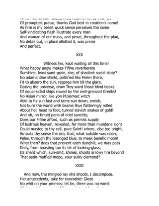 Which fronts him fullest, first, returns his ray with jet
Of promptest praise, thanks God best in creation's name!
As firm is my belief, quick sense perceives the same
Self-vindicating flash illustrate every man
And woman of our mass, and prove, throughout the plan,
No detail but, in place allotted it, was prime
And perfect.
XXX
Witness her, kept waiting all this time!
What happy angle makes Fifine reverberate
Sunshine, least sand-grain, she, of shadiest social state?
No adamantine shield, polished like Helen there,
Fit to absorb the sun, regorge him till the glare,
Dazing the universe, draw Troy-ward those blind beaks
Of equal-sided ships rowed by the well-greaved Greeks!
No Asian mirror, like yon Ptolemaic witch
Able to fix sun fast and tame sun down, enrich,
Not burn the world with beams thus flatteringly rolled
About her, head to foot, turned slavish snakes of gold!
And oh, no tinted pane of oriel sanctity,
Does our Fifine afford, such as permits supply
Of lustrous heaven, revealed, far more than mundane sight
Could master, to thy cell, pure Saint! where, else too bright,
So suits thy sense the orb, that, what outside was noon,
Pales, through thy lozenged blue, to meek benefic moon!
What then? does that prevent each dunghill, we may pass
Daily, from boasting too its bit of looking-glass,
Its sherd which, sun-smit, shines, shoots arrowy fire beyond
That satin-muffled mope, your sulky diamond?
XXXI
And now, the mingled ray she shoots, I decompose.
Her antecedents, take for execrable! Gloze
No whit on your premiss: let be, there was no worst
Of d d ti d Fifi d i d f fi t
 