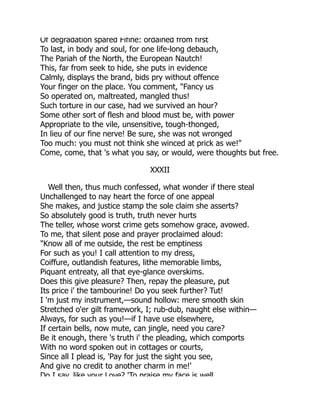 Of degradation spared Fifine: ordained from first
To last, in body and soul, for one life-long debauch,
The Pariah of the North, the European Nautch!
This, far from seek to hide, she puts in evidence
Calmly, displays the brand, bids pry without offence
Your finger on the place. You comment, "Fancy us
So operated on, maltreated, mangled thus!
Such torture in our case, had we survived an hour?
Some other sort of flesh and blood must be, with power
Appropriate to the vile, unsensitive, tough-thonged,
In lieu of our fine nerve! Be sure, she was not wronged
Too much: you must not think she winced at prick as we!"
Come, come, that 's what you say, or would, were thoughts but free.
XXXII
Well then, thus much confessed, what wonder if there steal
Unchallenged to nay heart the force of one appeal
She makes, and justice stamp the sole claim she asserts?
So absolutely good is truth, truth never hurts
The teller, whose worst crime gets somehow grace, avowed.
To me, that silent pose and prayer proclaimed aloud:
"Know all of me outside, the rest be emptiness
For such as you! I call attention to my dress,
Coiffure, outlandish features, lithe memorable limbs,
Piquant entreaty, all that eye-glance overskims.
Does this give pleasure? Then, repay the pleasure, put
Its price i' the tambourine! Do you seek further? Tut!
I 'm just my instrument,—sound hollow: mere smooth skin
Stretched o'er gilt framework, I; rub-dub, naught else within—
Always, for such as you!—if I have use elsewhere,
If certain bells, now mute, can jingle, need you care?
Be it enough, there 's truth i' the pleading, which comports
With no word spoken out in cottages or courts,
Since all I plead is, 'Pay for just the sight you see,
And give no credit to another charm in me!'
Do I say like your Love? 'To praise my face is well
 