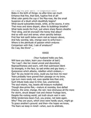 Do I say, like your Saint? An exquisitest touch
Bides in the birth of things: no after-time can much
Enhance that fine, that faint, fugitive first of all!
What color paints the cup o' the May-rose, like the small
Suspicion of a blush which doubtfully begins?
What sound outwarbles brook, while, at the source, it wins
That moss and stone dispart, allow its bubblings breathe?
What taste excels the fruit, just where sharp flavors sheathe
Their sting, and let encroach the honey that allays?
And so with soul and sense; when sanctity betrays
First fear lest earth below seem real as heaven above,
And holy worship, late, change soon to sinful love—
Where is the plenitude of passion which endures
Comparison with that, I ask of amateurs?'
Do I say, like Elvire" ...
XXXIII
(Your husband holds you fast,
Will have you listen, learn your character at last!)
"Do I say?—like her mixed unrest and discontent,
Reproachfulness and scorn, with that submission blent
So strangely, in the face, by sad smiles and gay tears,—
Quiescence which attacks, rebellion which endears,—
Say? 'As you loved me once, could you but love me now!
Years probably have graved their passage on my brow,
Lips turn more rarely red, eyes sparkle less than erst;
Such tribute body pays to time; but, unamerced,
The soul retains, nay, boasts old treasure multiplied.
Though dew-prime flee,—mature at noonday, love defied
Chance, the wind, change, the rain: love strenuous all the more
For storm, struck deeper root and choicer fruitage bore,
Despite the rocking world; yet truth struck root in vain:
While tenderness bears fruit, you praise, not taste again.
Why? They are yours, which once were hardly yours, might go
To grace another's ground: and then—the hopes we know,
The fears we keep in mind!—when, ours to arbitrate,
 