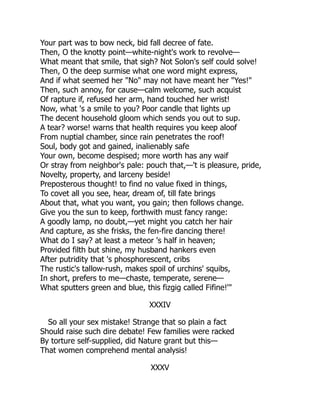 Your part was to bow neck, bid fall decree of fate.
Then, O the knotty point—white-night's work to revolve—
What meant that smile, that sigh? Not Solon's self could solve!
Then, O the deep surmise what one word might express,
And if what seemed her "No" may not have meant her "Yes!"
Then, such annoy, for cause—calm welcome, such acquist
Of rapture if, refused her arm, hand touched her wrist!
Now, what 's a smile to you? Poor candle that lights up
The decent household gloom which sends you out to sup.
A tear? worse! warns that health requires you keep aloof
From nuptial chamber, since rain penetrates the roof!
Soul, body got and gained, inalienably safe
Your own, become despised; more worth has any waif
Or stray from neighbor's pale: pouch that,—'t is pleasure, pride,
Novelty, property, and larceny beside!
Preposterous thought! to find no value fixed in things,
To covet all you see, hear, dream of, till fate brings
About that, what you want, you gain; then follows change.
Give you the sun to keep, forthwith must fancy range:
A goodly lamp, no doubt,—yet might you catch her hair
And capture, as she frisks, the fen-fire dancing there!
What do I say? at least a meteor 's half in heaven;
Provided filth but shine, my husband hankers even
After putridity that 's phosphorescent, cribs
The rustic's tallow-rush, makes spoil of urchins' squibs,
In short, prefers to me—chaste, temperate, serene—
What sputters green and blue, this fizgig called Fifine!'"
XXXIV
So all your sex mistake! Strange that so plain a fact
Should raise such dire debate! Few families were racked
By torture self-supplied, did Nature grant but this—
That women comprehend mental analysis!
XXXV
 