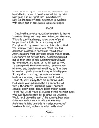 Then I resume my life: one chamber must not coop
Man's life in, though it boast a marvel like my prize.
Next year, I saunter past with unaverted eyes,
Nay, loll and turn my back: perchance to overlook
With relish, leaf by leaf, Doré's last picture-book.
XXXVI
Imagine that a voice reproached me from its frame:
"Here do I hang, and may! Your Rafael, just the same,
'T is only you that change; no ecstasies of yore!
No purposed suicide distracts you any more!"
Prompt would my answer meet such frivolous attack:
"You misappropriate sensations. What men lack,
And labor to obtain, is hoped and feared about
After a fashion; what they once obtain, makes doubt,
Expectancy's old fret and fume, henceforward void.
But do they think to hold such havings unalloyed
By novel hopes and fears, of fashion just as new,
To correspond i' the scale? Nowise, I promise you!
Mine you are, therefore mine will be, as fit to cheer
My soul and glad my sense to-day as this-day-year.
So, any sketch or scrap, pochade, caricature,
Made in a moment, meant a moment to endure,
I snap at, seize, enjoy, then tire of, throw aside,
Find you in your old place. But if a servant cried
'Fire in the gallery!'—methinks, were I engaged
In Doré, elbow-deep, picture-books million-paged
To the four winds would pack, sped by the heartiest curse
Was ever launched from lip, to strew the universe.
Would not I brave the best o' the burning, bear away
Either my perfect piece in safety, or else stay
And share its fate, be made its martyr, nor repine?
Inextricably wed, such ashes mixed with mine!"
XXXVII
F hi h I t th th h d th h t th h l
 
