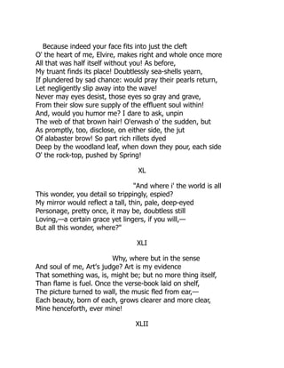 Because indeed your face fits into just the cleft
O' the heart of me, Elvire, makes right and whole once more
All that was half itself without you! As before,
My truant finds its place! Doubtlessly sea-shells yearn,
If plundered by sad chance: would pray their pearls return,
Let negligently slip away into the wave!
Never may eyes desist, those eyes so gray and grave,
From their slow sure supply of the effluent soul within!
And, would you humor me? I dare to ask, unpin
The web of that brown hair! O'erwash o' the sudden, but
As promptly, too, disclose, on either side, the jut
Of alabaster brow! So part rich rillets dyed
Deep by the woodland leaf, when down they pour, each side
O' the rock-top, pushed by Spring!
XL
"And where i' the world is all
This wonder, you detail so trippingly, espied?
My mirror would reflect a tall, thin, pale, deep-eyed
Personage, pretty once, it may be, doubtless still
Loving,—a certain grace yet lingers, if you will,—
But all this wonder, where?"
XLI
Why, where but in the sense
And soul of me, Art's judge? Art is my evidence
That something was, is, might be; but no more thing itself,
Than flame is fuel. Once the verse-book laid on shelf,
The picture turned to wall, the music fled from ear,—
Each beauty, born of each, grows clearer and more clear,
Mine henceforth, ever mine!
XLII
 