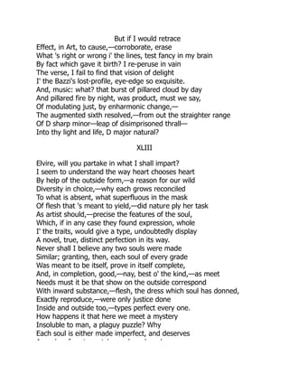 But if I would retrace
Effect, in Art, to cause,—corroborate, erase
What 's right or wrong i' the lines, test fancy in my brain
By fact which gave it birth? I re-peruse in vain
The verse, I fail to find that vision of delight
I' the Bazzi's lost-profile, eye-edge so exquisite.
And, music: what? that burst of pillared cloud by day
And pillared fire by night, was product, must we say,
Of modulating just, by enharmonic change,—
The augmented sixth resolved,—from out the straighter range
Of D sharp minor—leap of disimprisoned thrall—
Into thy light and life, D major natural?
XLIII
Elvire, will you partake in what I shall impart?
I seem to understand the way heart chooses heart
By help of the outside form,—a reason for our wild
Diversity in choice,—why each grows reconciled
To what is absent, what superfluous in the mask
Of flesh that 's meant to yield,—did nature ply her task
As artist should,—precise the features of the soul,
Which, if in any case they found expression, whole
I' the traits, would give a type, undoubtedly display
A novel, true, distinct perfection in its way.
Never shall I believe any two souls were made
Similar; granting, then, each soul of every grade
Was meant to be itself, prove in itself complete,
And, in completion, good,—nay, best o' the kind,—as meet
Needs must it be that show on the outside correspond
With inward substance,—flesh, the dress which soul has donned,
Exactly reproduce,—were only justice done
Inside and outside too,—types perfect every one.
How happens it that here we meet a mystery
Insoluble to man, a plaguy puzzle? Why
Each soul is either made imperfect, and deserves
A d f t t h l b l
 