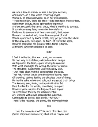As rude a face to match; or else a bungler swerves,
And nature, on a soul worth rendering aright,
Works ill, or proves perverse, or, in her own despite,
—Here too much, there too little,—bids each face, more or less,
Retire from beauty, make approach to ugliness?
And yet succeeds the same: since, what is wanting to success,
If somehow every face, no matter how deform,
Evidence, to some one of hearts on earth, that, warm
Beneath the veriest ash, there hides a spark of soul
Which, quickened by love's breath, may yet pervade the whole
O' the gray, and, free again, be fire?—of worth the same,
Howe'er produced, for, great or little, flame is flame.
A mystery, whereof solution is to seek.
XLIV
I find it in the fact that each soul, just as weak
Its own way as its fellow,—departure from design
As flagrant in the flesh,—goes striving to combine
With what shall right the wrong, the under or above
The standard: supplement unloveliness by love.
—Ask Plato else! And this corroborates the sage,
That Art,—which I may style the love of loving, rage
Of knowing, seeing, feeling the absolute truth of things
For truth's sake, whole and sole, not any good, truth brings
The knower, seer, feeler, beside,—instinctive Art
Must fumble for the whole, once fixing on a part
However poor, surpass the fragment, and aspire
To reconstruct thereby the ultimate entire.
Art, working with a will, discards the superflux,
Contributes to defect, toils on till,—fiat lux,—
There 's the restored, the prime, the individual type!
XLV
Look, for example now! This piece of broken pipe
(Some shipman's solace erst) shall act as crayon; and
 