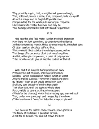 Why, possibly, a grin, that, strengthened, grows a laugh;
That, softened, leaves a smile; that, tempered, bids you quaff
At such a magic cup as English Reynolds once
Compounded: for the witch pulls out of you response
Like Garrick's to Thalia, however due may be
Your homage claimed by that stiff-stoled Melpomene!
XLIX
And just this one face more! Pardon the bold pretence!
May there not lurk some hint, struggle toward evidence
In that compressed mouth, those strained nostrils, steadfast eyes
Of utter passion, absolute self-sacrifice,
Which—could I but subdue the wild grotesque, refine
That bulge of brow, make blunt that nose's aquiline,
And let, although compressed, a point of pulp appear
I' the mouth—would give at last the portrait of Elvire?
L
Well, and if so succeed hand-practice on awry
Preposterous art-mistake, shall soul-proficiency
Despair,—when exercised on nature, which at worst
Always implies success,—however crossed and curst
By failure,—such as art would emulate in vain?
Shall any soul despair of setting free again
Trait after trait, until the type as wholly start
Forth, visible to sense, as that minutest part,
(Whate'er the chance,) which first arresting eye, warned soul
That, under wrong enough and ravage, lay the whole
O' the loveliness it "loved"—I take the accepted phrase?
LI
So I account for tastes: each chooses, none gainsays
The fancy of his fellow, a paradise for him,
A hell for all beside. You can but crown the brim
 