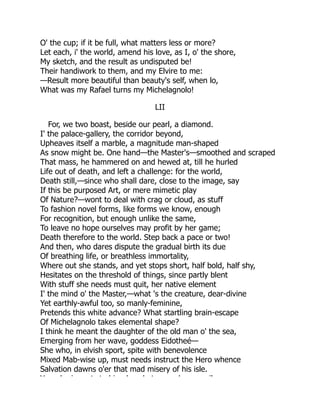 O' the cup; if it be full, what matters less or more?
Let each, i' the world, amend his love, as I, o' the shore,
My sketch, and the result as undisputed be!
Their handiwork to them, and my Elvire to me:
—Result more beautiful than beauty's self, when lo,
What was my Rafael turns my Michelagnolo!
LII
For, we two boast, beside our pearl, a diamond.
I' the palace-gallery, the corridor beyond,
Upheaves itself a marble, a magnitude man-shaped
As snow might be. One hand—the Master's—smoothed and scraped
That mass, he hammered on and hewed at, till he hurled
Life out of death, and left a challenge: for the world,
Death still,—since who shall dare, close to the image, say
If this be purposed Art, or mere mimetic play
Of Nature?—wont to deal with crag or cloud, as stuff
To fashion novel forms, like forms we know, enough
For recognition, but enough unlike the same,
To leave no hope ourselves may profit by her game;
Death therefore to the world. Step back a pace or two!
And then, who dares dispute the gradual birth its due
Of breathing life, or breathless immortality,
Where out she stands, and yet stops short, half bold, half shy,
Hesitates on the threshold of things, since partly blent
With stuff she needs must quit, her native element
I' the mind o' the Master,—what 's the creature, dear-divine
Yet earthly-awful too, so manly-feminine,
Pretends this white advance? What startling brain-escape
Of Michelagnolo takes elemental shape?
I think he meant the daughter of the old man o' the sea,
Emerging from her wave, goddess Eidotheé—
She who, in elvish sport, spite with benevolence
Mixed Mab-wise up, must needs instruct the Hero whence
Salvation dawns o'er that mad misery of his isle.
Y h i t t hi b h t k il
 