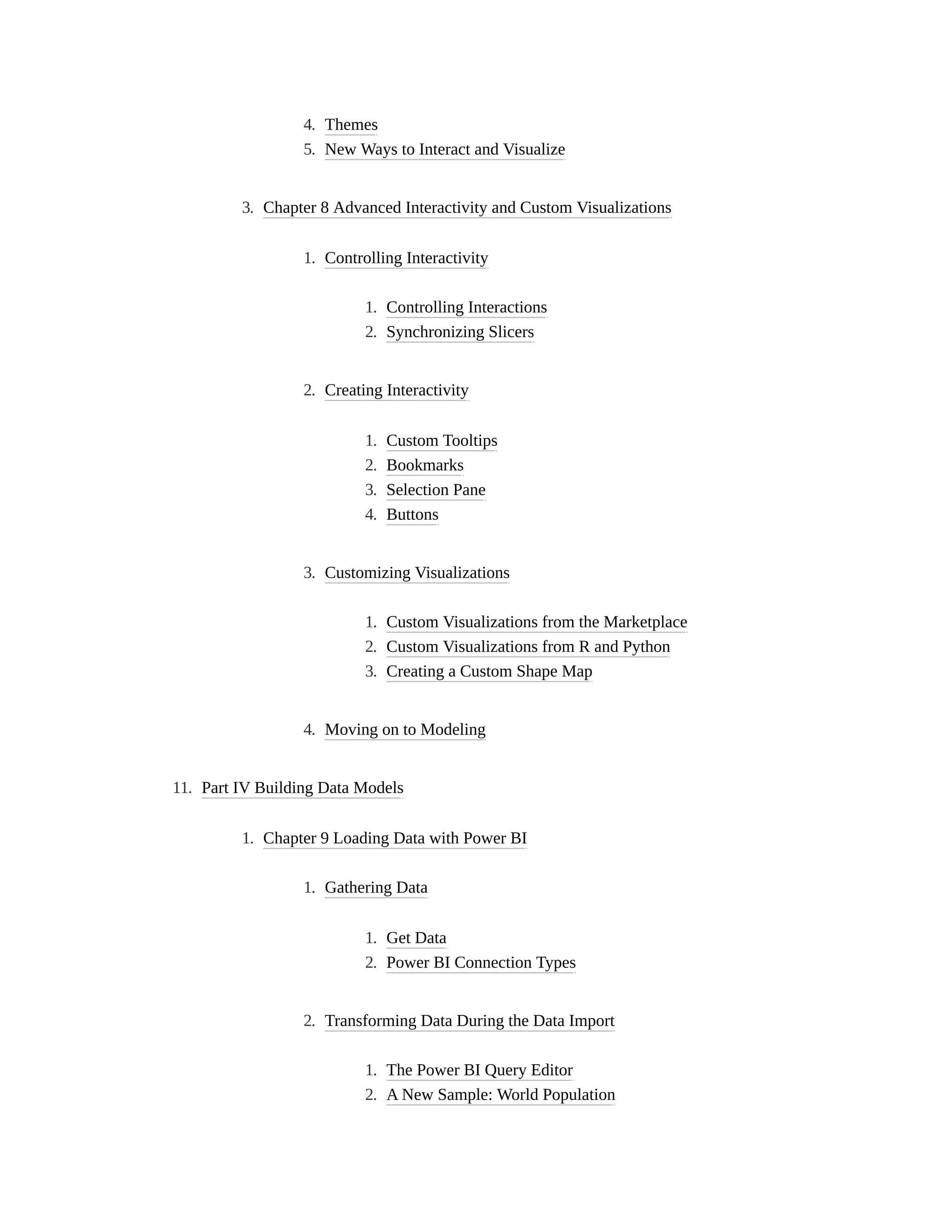 4. Themes
5. New Ways to Interact and Visualize
3. Chapter 8 Advanced Interactivity and Custom Visualizations
1. Controlling Interactivity
1. Controlling Interactions
2. Synchronizing Slicers
2. Creating Interactivity
1. Custom Tooltips
2. Bookmarks
3. Selection Pane
4. Buttons
3. Customizing Visualizations
1. Custom Visualizations from the Marketplace
2. Custom Visualizations from R and Python
3. Creating a Custom Shape Map
4. Moving on to Modeling
11. Part IV Building Data Models
1. Chapter 9 Loading Data with Power BI
1. Gathering Data
1. Get Data
2. Power BI Connection Types
2. Transforming Data During the Data Import
1. The Power BI Query Editor
2. A New Sample: World Population
 