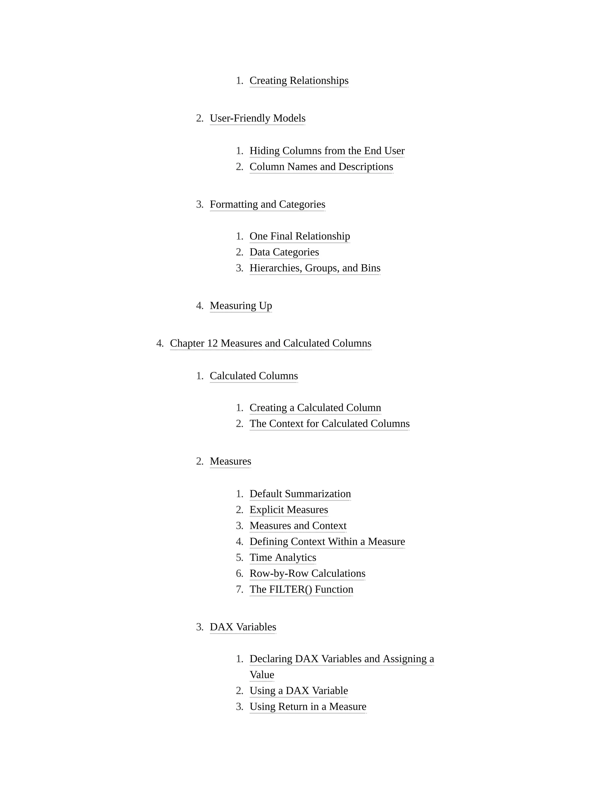 1. Creating Relationships
2. User-Friendly Models
1. Hiding Columns from the End User
2. Column Names and Descriptions
3. Formatting and Categories
1. One Final Relationship
2. Data Categories
3. Hierarchies, Groups, and Bins
4. Measuring Up
4. Chapter 12 Measures and Calculated Columns
1. Calculated Columns
1. Creating a Calculated Column
2. The Context for Calculated Columns
2. Measures
1. Default Summarization
2. Explicit Measures
3. Measures and Context
4. Defining Context Within a Measure
5. Time Analytics
6. Row-by-Row Calculations
7. The FILTER() Function
3. DAX Variables
1. Declaring DAX Variables and Assigning a
Value
2. Using a DAX Variable
3. Using Return in a Measure
 
