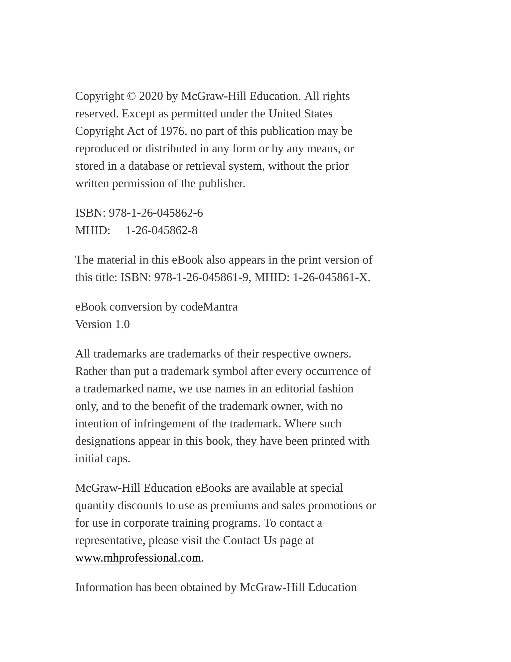 Copyright © 2020 by McGraw-Hill Education. All rights
reserved. Except as permitted under the United States
Copyright Act of 1976, no part of this publication may be
reproduced or distributed in any form or by any means, or
stored in a database or retrieval system, without the prior
written permission of the publisher.
ISBN: 978-1-26-045862-6
MHID: 1-26-045862-8
The material in this eBook also appears in the print version of
this title: ISBN: 978-1-26-045861-9, MHID: 1-26-045861-X.
eBook conversion by codeMantra
Version 1.0
All trademarks are trademarks of their respective owners.
Rather than put a trademark symbol after every occurrence of
a trademarked name, we use names in an editorial fashion
only, and to the benefit of the trademark owner, with no
intention of infringement of the trademark. Where such
designations appear in this book, they have been printed with
initial caps.
McGraw-Hill Education eBooks are available at special
quantity discounts to use as premiums and sales promotions or
for use in corporate training programs. To contact a
representative, please visit the Contact Us page at
www.mhprofessional.com.
Information has been obtained by McGraw-Hill Education
 