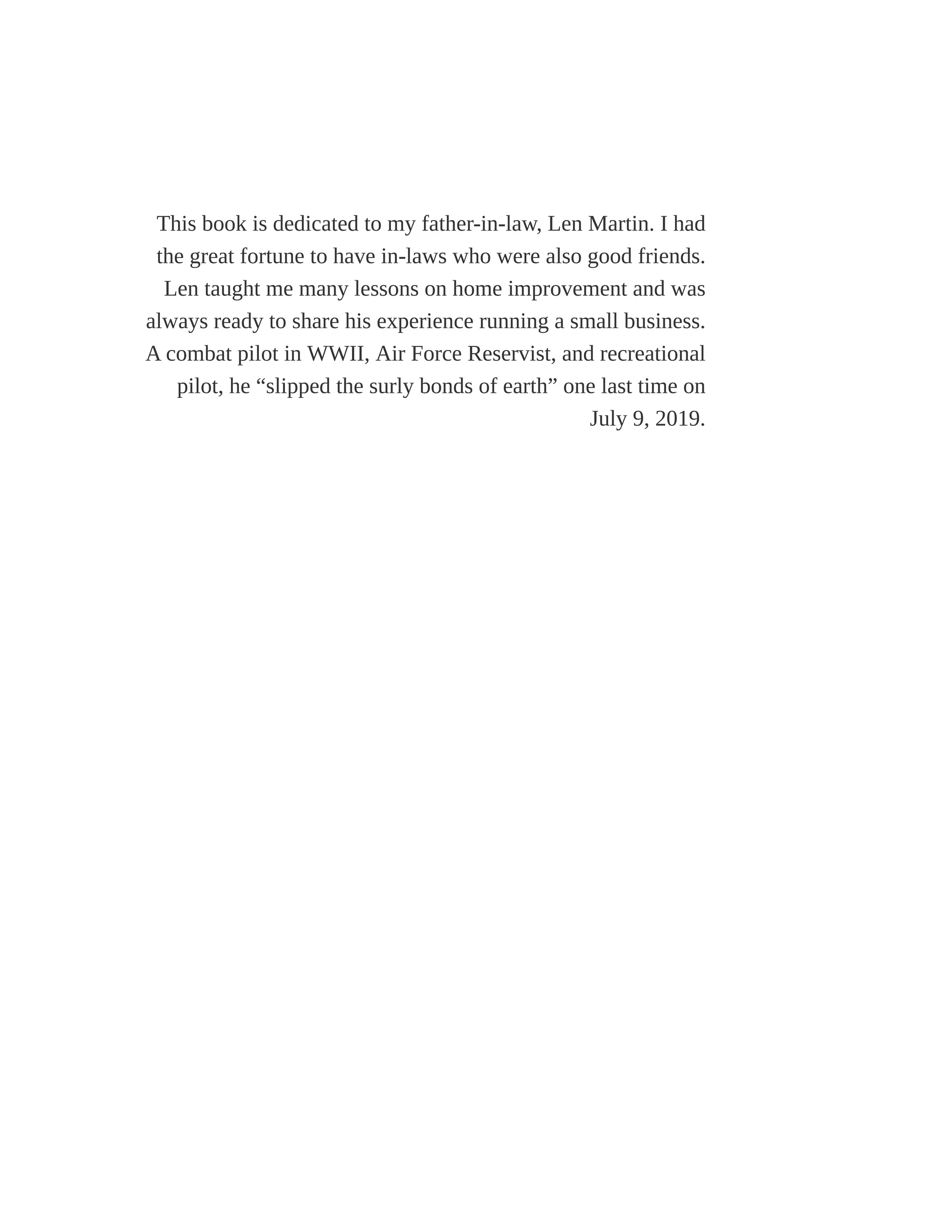 This book is dedicated to my father-in-law, Len Martin. I had
the great fortune to have in-laws who were also good friends.
Len taught me many lessons on home improvement and was
always ready to share his experience running a small business.
A combat pilot in WWII, Air Force Reservist, and recreational
pilot, he “slipped the surly bonds of earth” one last time on
July 9, 2019.
 