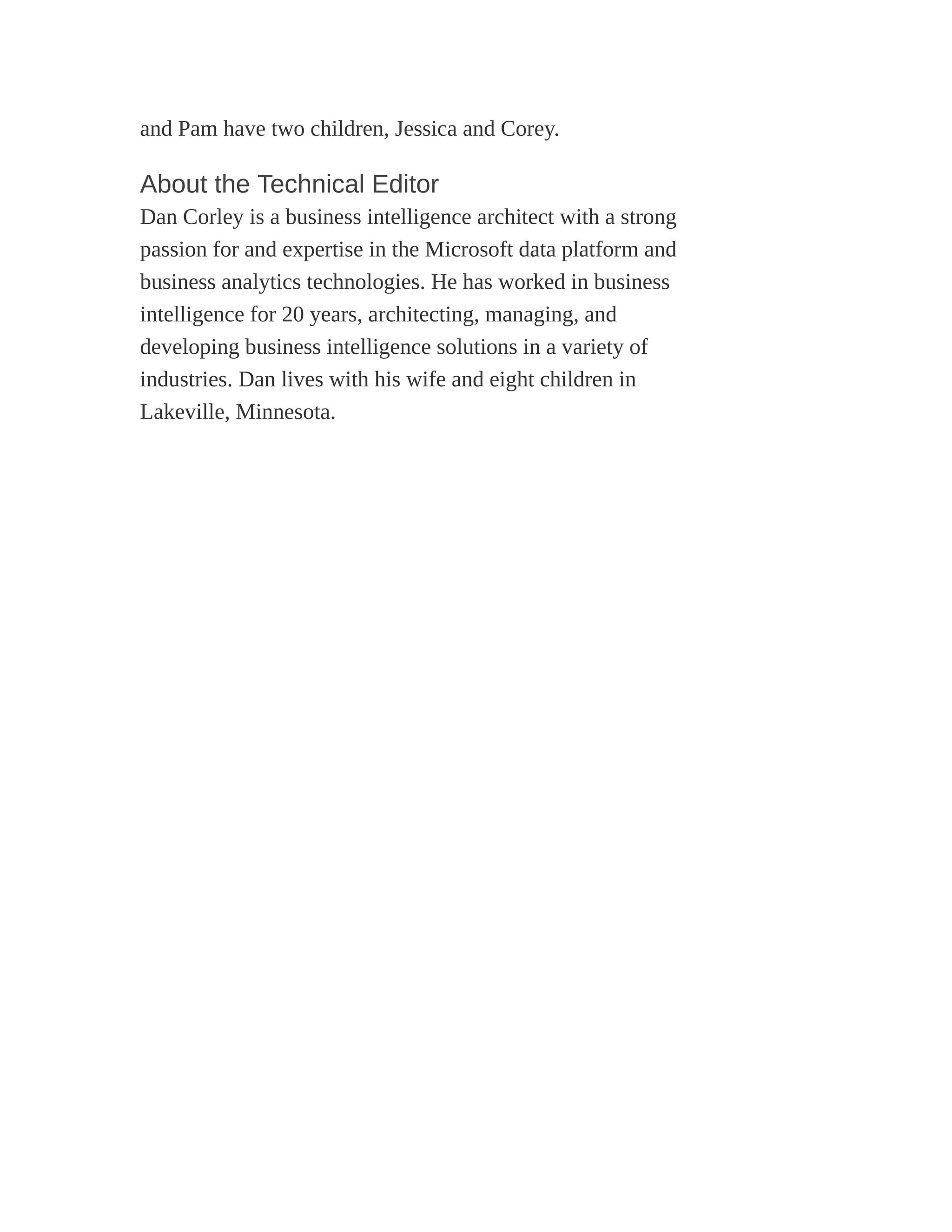 and Pam have two children, Jessica and Corey.
About the Technical Editor
Dan Corley is a business intelligence architect with a strong
passion for and expertise in the Microsoft data platform and
business analytics technologies. He has worked in business
intelligence for 20 years, architecting, managing, and
developing business intelligence solutions in a variety of
industries. Dan lives with his wife and eight children in
Lakeville, Minnesota.
 