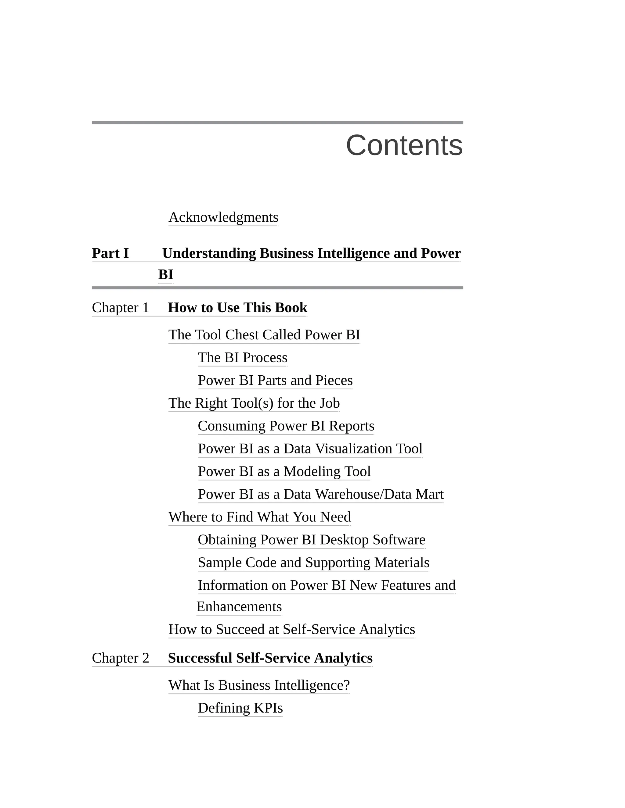 Contents
Acknowledgments
Part I Understanding Business Intelligence and Power
BI
Chapter 1 How to Use This Book
The Tool Chest Called Power BI
The BI Process
Power BI Parts and Pieces
The Right Tool(s) for the Job
Consuming Power BI Reports
Power BI as a Data Visualization Tool
Power BI as a Modeling Tool
Power BI as a Data Warehouse/Data Mart
Where to Find What You Need
Obtaining Power BI Desktop Software
Sample Code and Supporting Materials
Information on Power BI New Features and
Enhancements
How to Succeed at Self-Service Analytics
Chapter 2 Successful Self-Service Analytics
What Is Business Intelligence?
Defining KPIs
 