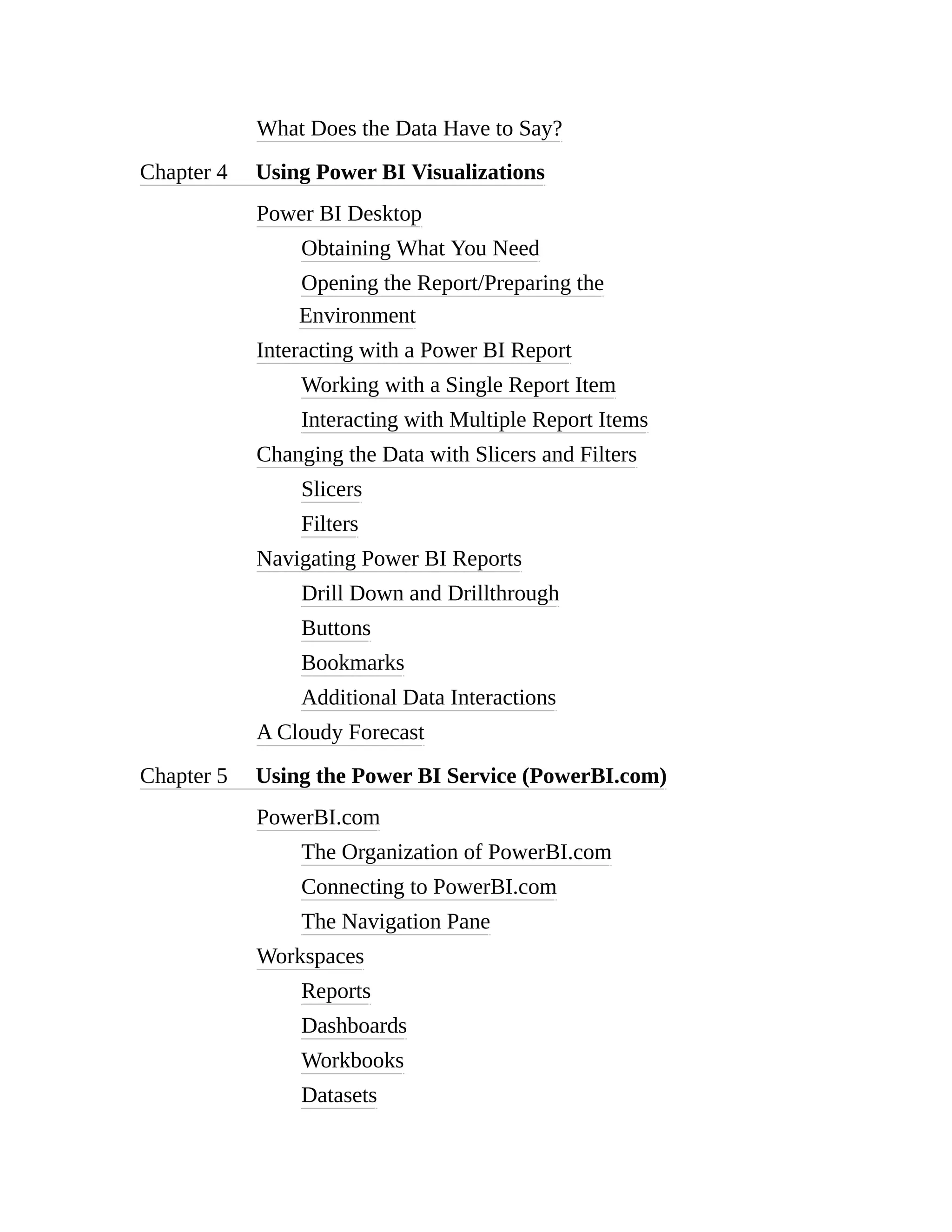 What Does the Data Have to Say?
Chapter 4 Using Power BI Visualizations
Power BI Desktop
Obtaining What You Need
Opening the Report/Preparing the
Environment
Interacting with a Power BI Report
Working with a Single Report Item
Interacting with Multiple Report Items
Changing the Data with Slicers and Filters
Slicers
Filters
Navigating Power BI Reports
Drill Down and Drillthrough
Buttons
Bookmarks
Additional Data Interactions
A Cloudy Forecast
Chapter 5 Using the Power BI Service (PowerBI.com)
PowerBI.com
The Organization of PowerBI.com
Connecting to PowerBI.com
The Navigation Pane
Workspaces
Reports
Dashboards
Workbooks
Datasets
 