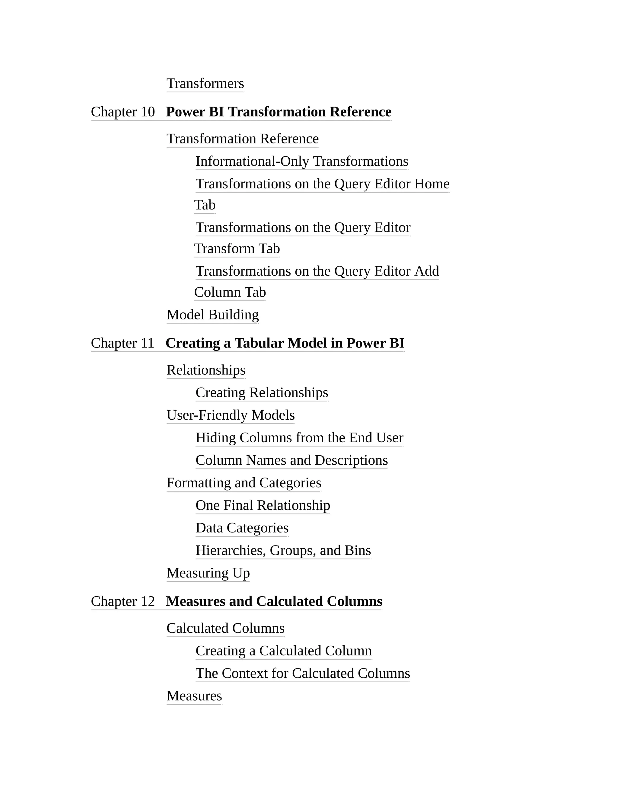 Transformers
Chapter 10 Power BI Transformation Reference
Transformation Reference
Informational-Only Transformations
Transformations on the Query Editor Home
Tab
Transformations on the Query Editor
Transform Tab
Transformations on the Query Editor Add
Column Tab
Model Building
Chapter 11 Creating a Tabular Model in Power BI
Relationships
Creating Relationships
User-Friendly Models
Hiding Columns from the End User
Column Names and Descriptions
Formatting and Categories
One Final Relationship
Data Categories
Hierarchies, Groups, and Bins
Measuring Up
Chapter 12 Measures and Calculated Columns
Calculated Columns
Creating a Calculated Column
The Context for Calculated Columns
Measures
 