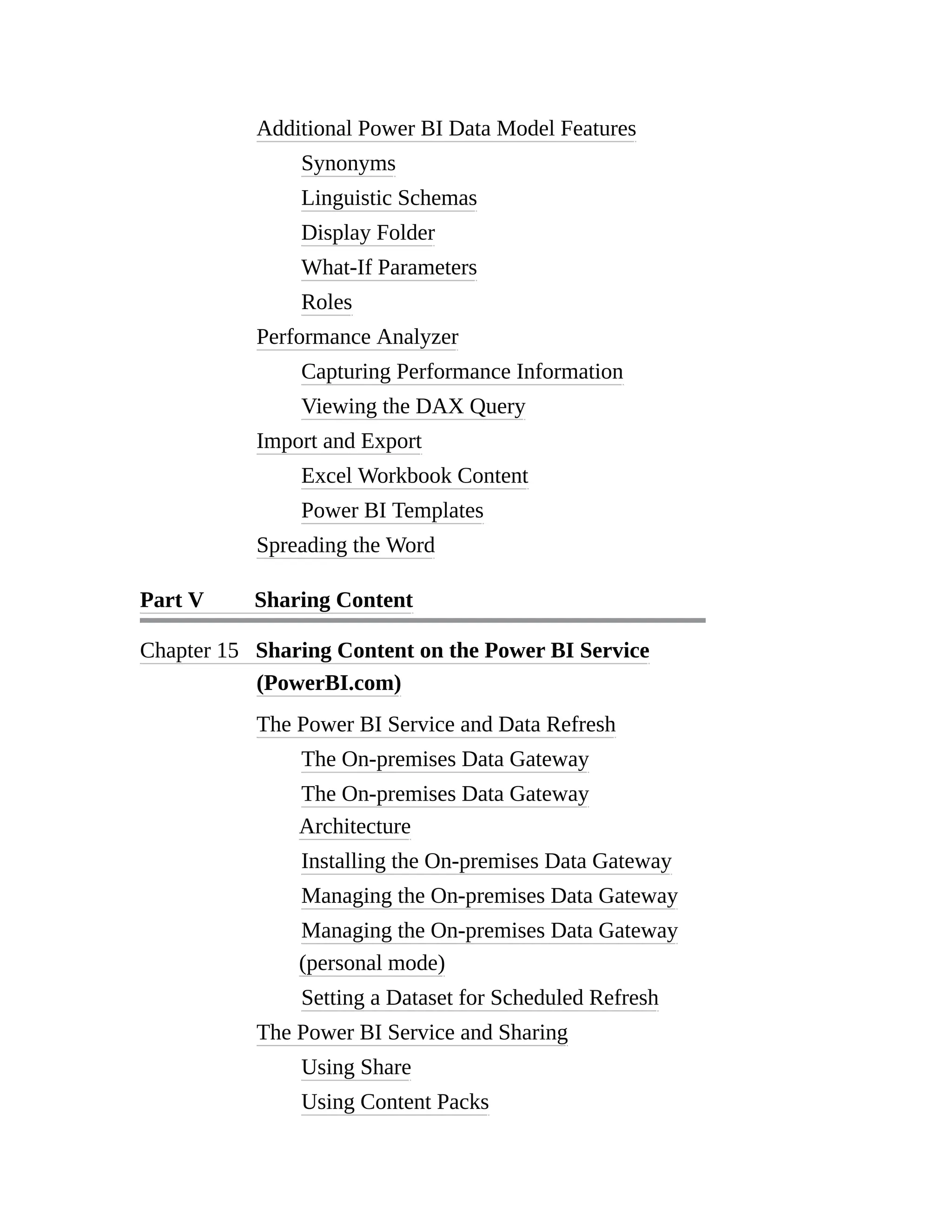 Additional Power BI Data Model Features
Synonyms
Linguistic Schemas
Display Folder
What-If Parameters
Roles
Performance Analyzer
Capturing Performance Information
Viewing the DAX Query
Import and Export
Excel Workbook Content
Power BI Templates
Spreading the Word
Part V Sharing Content
Chapter 15 Sharing Content on the Power BI Service
(PowerBI.com)
The Power BI Service and Data Refresh
The On-premises Data Gateway
The On-premises Data Gateway
Architecture
Installing the On-premises Data Gateway
Managing the On-premises Data Gateway
Managing the On-premises Data Gateway
(personal mode)
Setting a Dataset for Scheduled Refresh
The Power BI Service and Sharing
Using Share
Using Content Packs
 
