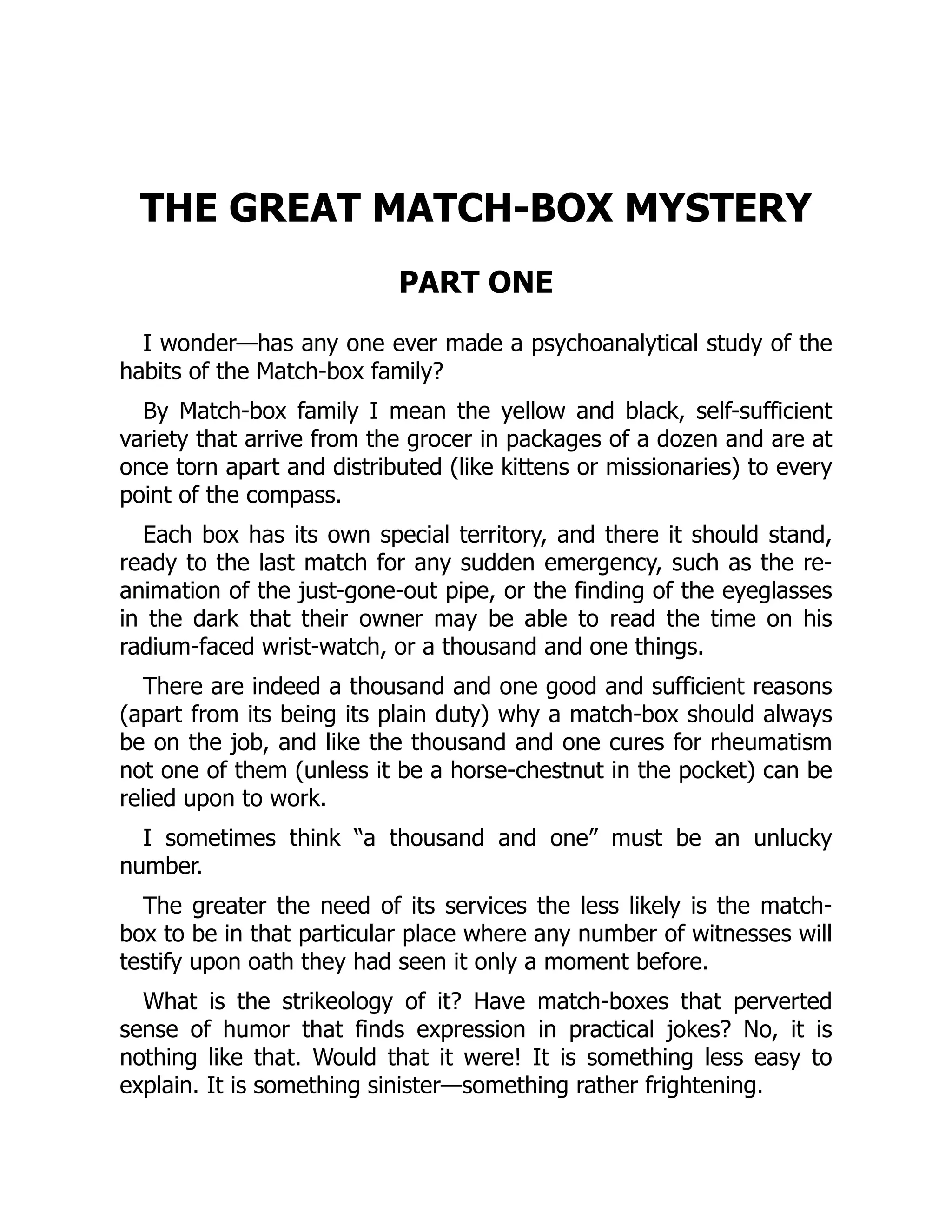 THE GREAT MATCH-BOX MYSTERY
PART ONE
I wonder—has any one ever made a psychoanalytical study of the
habits of the Match-box family?
By Match-box family I mean the yellow and black, self-sufficient
variety that arrive from the grocer in packages of a dozen and are at
once torn apart and distributed (like kittens or missionaries) to every
point of the compass.
Each box has its own special territory, and there it should stand,
ready to the last match for any sudden emergency, such as the re-
animation of the just-gone-out pipe, or the finding of the eyeglasses
in the dark that their owner may be able to read the time on his
radium-faced wrist-watch, or a thousand and one things.
There are indeed a thousand and one good and sufficient reasons
(apart from its being its plain duty) why a match-box should always
be on the job, and like the thousand and one cures for rheumatism
not one of them (unless it be a horse-chestnut in the pocket) can be
relied upon to work.
I sometimes think “a thousand and one” must be an unlucky
number.
The greater the need of its services the less likely is the match-
box to be in that particular place where any number of witnesses will
testify upon oath they had seen it only a moment before.
What is the strikeology of it? Have match-boxes that perverted
sense of humor that finds expression in practical jokes? No, it is
nothing like that. Would that it were! It is something less easy to
explain. It is something sinister—something rather frightening.
 
