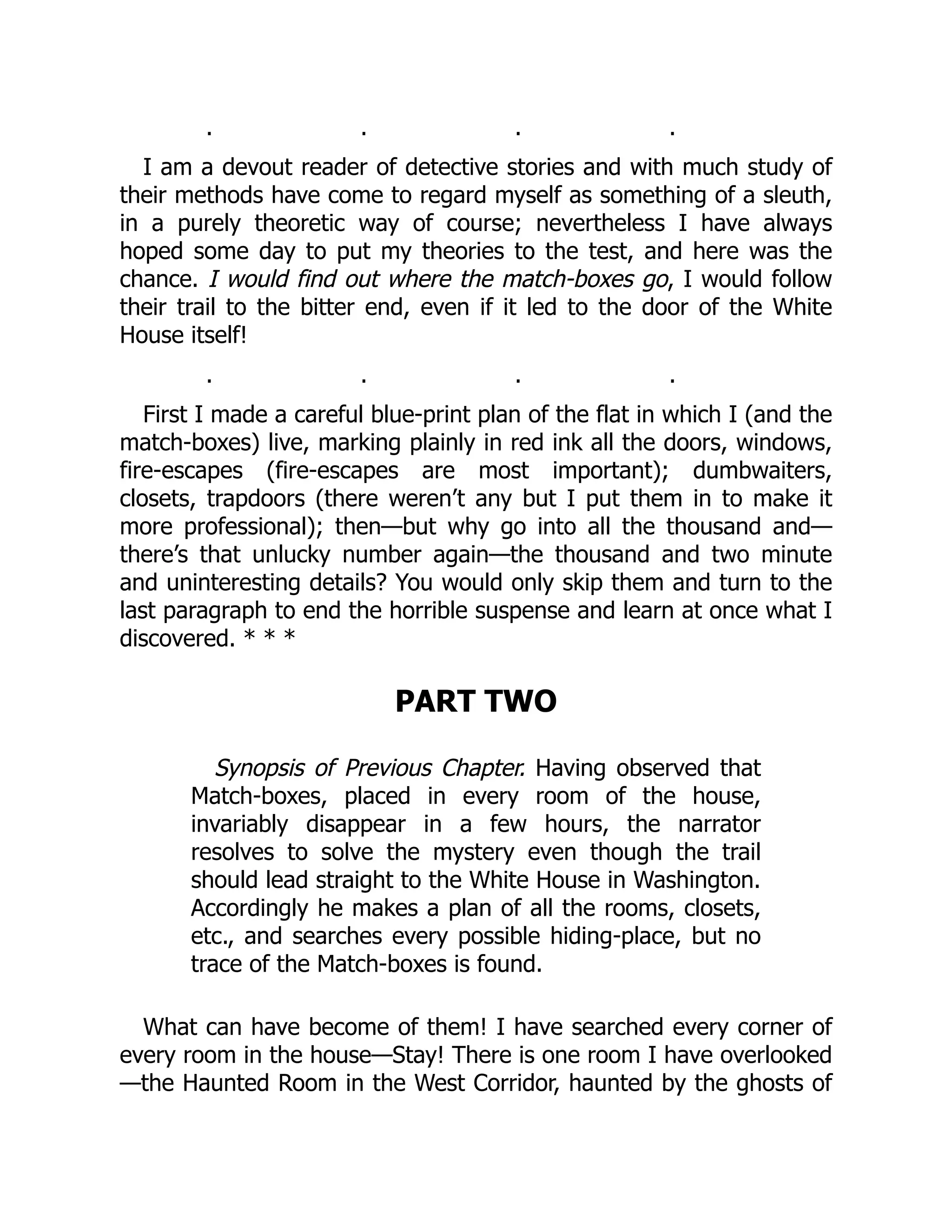 . . . .
I am a devout reader of detective stories and with much study of
their methods have come to regard myself as something of a sleuth,
in a purely theoretic way of course; nevertheless I have always
hoped some day to put my theories to the test, and here was the
chance. I would find out where the match-boxes go, I would follow
their trail to the bitter end, even if it led to the door of the White
House itself!
. . . .
First I made a careful blue-print plan of the flat in which I (and the
match-boxes) live, marking plainly in red ink all the doors, windows,
fire-escapes (fire-escapes are most important); dumbwaiters,
closets, trapdoors (there weren’t any but I put them in to make it
more professional); then—but why go into all the thousand and—
there’s that unlucky number again—the thousand and two minute
and uninteresting details? You would only skip them and turn to the
last paragraph to end the horrible suspense and learn at once what I
discovered. * * *
PART TWO
Synopsis of Previous Chapter. Having observed that
Match-boxes, placed in every room of the house,
invariably disappear in a few hours, the narrator
resolves to solve the mystery even though the trail
should lead straight to the White House in Washington.
Accordingly he makes a plan of all the rooms, closets,
etc., and searches every possible hiding-place, but no
trace of the Match-boxes is found.
What can have become of them! I have searched every corner of
every room in the house—Stay! There is one room I have overlooked
—the Haunted Room in the West Corridor, haunted by the ghosts of
 