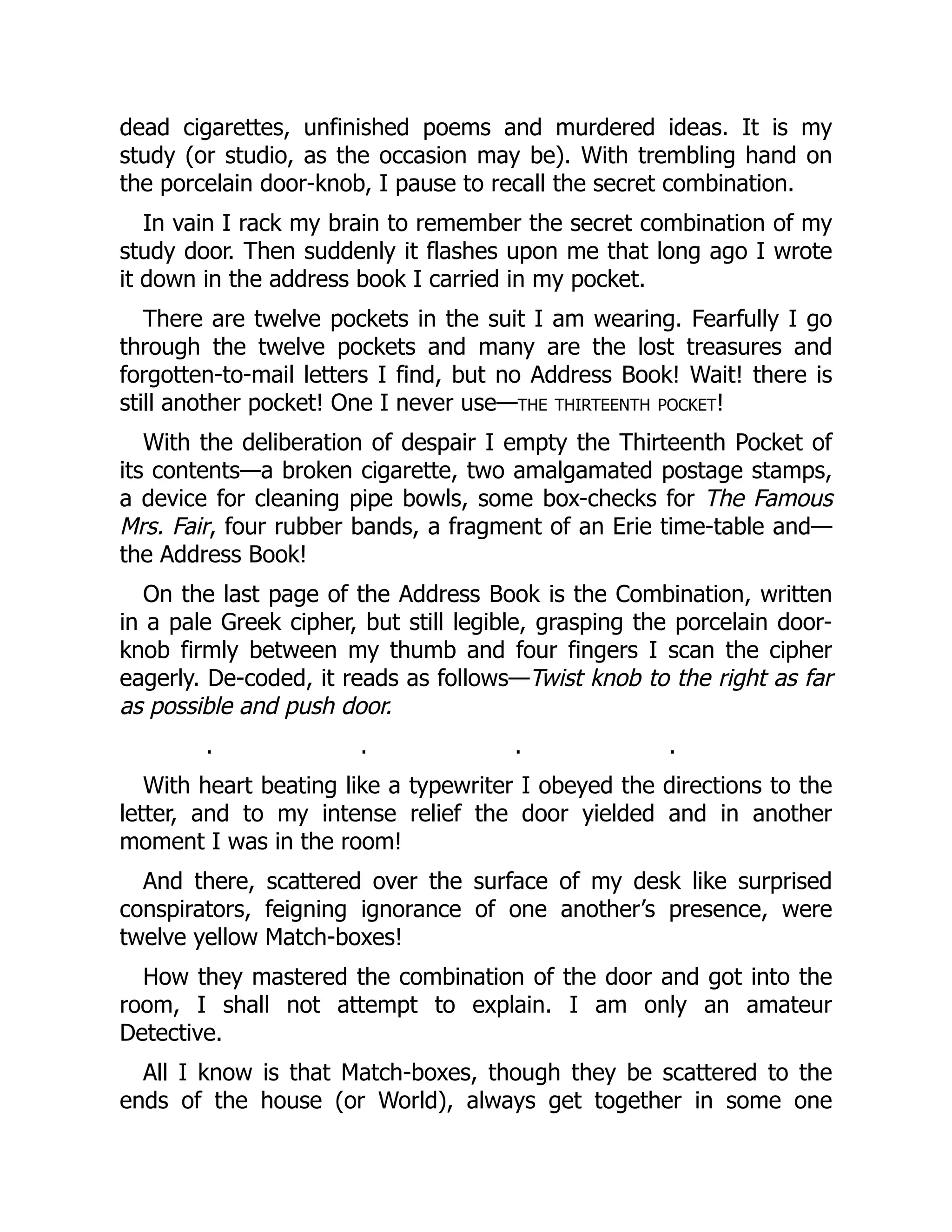 dead cigarettes, unfinished poems and murdered ideas. It is my
study (or studio, as the occasion may be). With trembling hand on
the porcelain door-knob, I pause to recall the secret combination.
In vain I rack my brain to remember the secret combination of my
study door. Then suddenly it flashes upon me that long ago I wrote
it down in the address book I carried in my pocket.
There are twelve pockets in the suit I am wearing. Fearfully I go
through the twelve pockets and many are the lost treasures and
forgotten-to-mail letters I find, but no Address Book! Wait! there is
still another pocket! One I never use—the thirteenth pocket!
With the deliberation of despair I empty the Thirteenth Pocket of
its contents—a broken cigarette, two amalgamated postage stamps,
a device for cleaning pipe bowls, some box-checks for The Famous
Mrs. Fair, four rubber bands, a fragment of an Erie time-table and—
the Address Book!
On the last page of the Address Book is the Combination, written
in a pale Greek cipher, but still legible, grasping the porcelain door-
knob firmly between my thumb and four fingers I scan the cipher
eagerly. De-coded, it reads as follows—Twist knob to the right as far
as possible and push door.
. . . .
With heart beating like a typewriter I obeyed the directions to the
letter, and to my intense relief the door yielded and in another
moment I was in the room!
And there, scattered over the surface of my desk like surprised
conspirators, feigning ignorance of one another’s presence, were
twelve yellow Match-boxes!
How they mastered the combination of the door and got into the
room, I shall not attempt to explain. I am only an amateur
Detective.
All I know is that Match-boxes, though they be scattered to the
ends of the house (or World), always get together in some one
 
