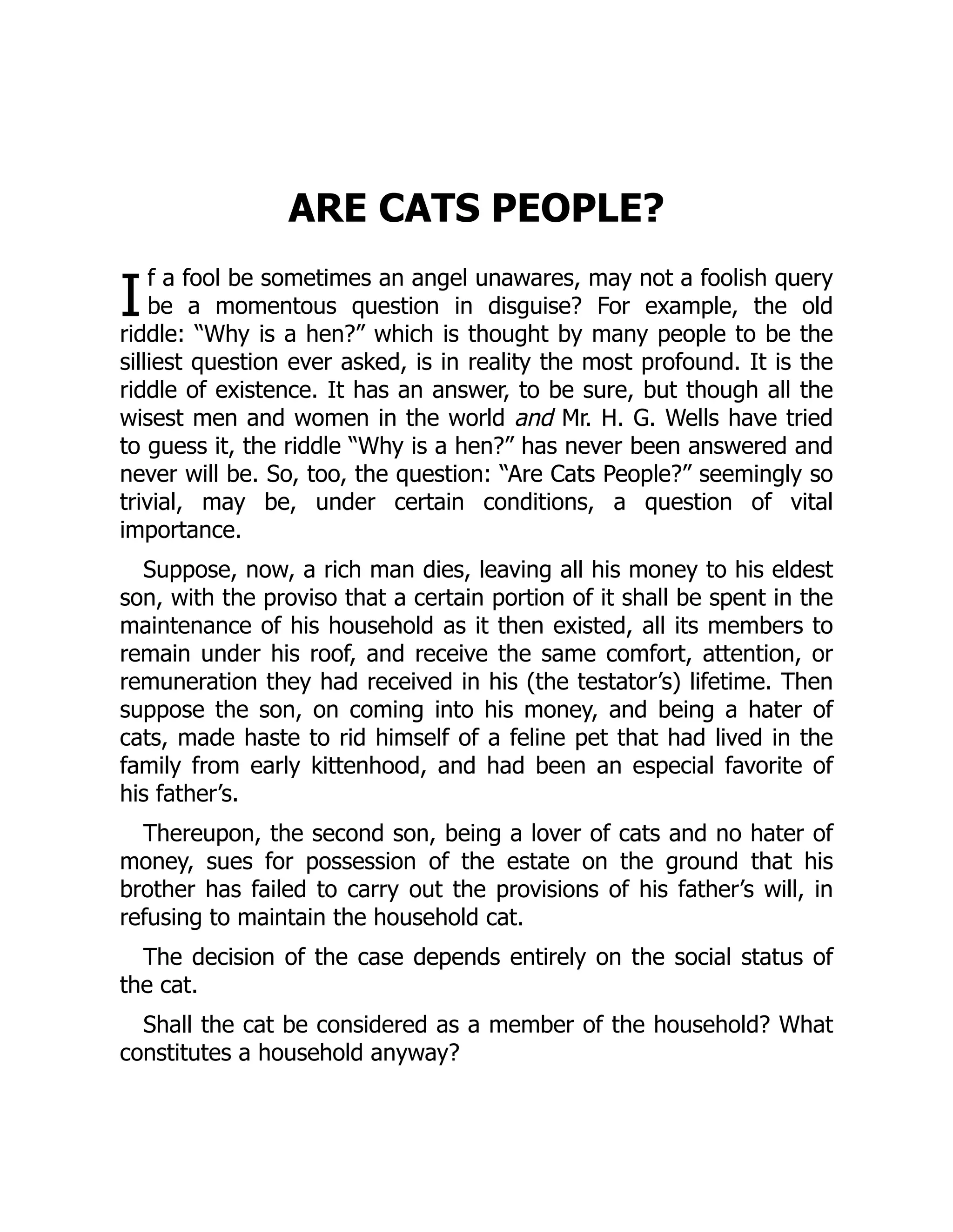 I
ARE CATS PEOPLE?
f a fool be sometimes an angel unawares, may not a foolish query
be a momentous question in disguise? For example, the old
riddle: “Why is a hen?” which is thought by many people to be the
silliest question ever asked, is in reality the most profound. It is the
riddle of existence. It has an answer, to be sure, but though all the
wisest men and women in the world and Mr. H. G. Wells have tried
to guess it, the riddle “Why is a hen?” has never been answered and
never will be. So, too, the question: “Are Cats People?” seemingly so
trivial, may be, under certain conditions, a question of vital
importance.
Suppose, now, a rich man dies, leaving all his money to his eldest
son, with the proviso that a certain portion of it shall be spent in the
maintenance of his household as it then existed, all its members to
remain under his roof, and receive the same comfort, attention, or
remuneration they had received in his (the testator’s) lifetime. Then
suppose the son, on coming into his money, and being a hater of
cats, made haste to rid himself of a feline pet that had lived in the
family from early kittenhood, and had been an especial favorite of
his father’s.
Thereupon, the second son, being a lover of cats and no hater of
money, sues for possession of the estate on the ground that his
brother has failed to carry out the provisions of his father’s will, in
refusing to maintain the household cat.
The decision of the case depends entirely on the social status of
the cat.
Shall the cat be considered as a member of the household? What
constitutes a household anyway?
 