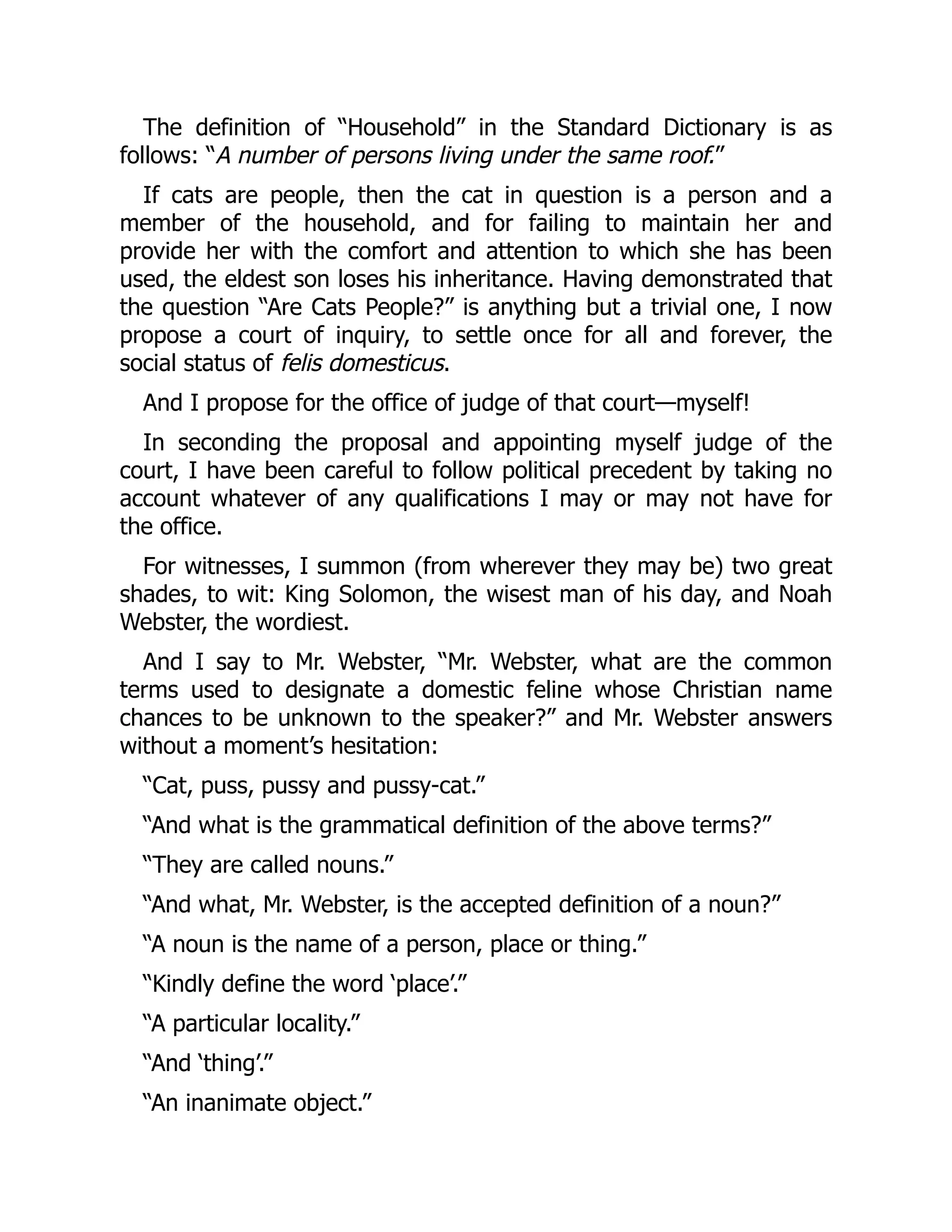 The definition of “Household” in the Standard Dictionary is as
follows: “A number of persons living under the same roof.”
If cats are people, then the cat in question is a person and a
member of the household, and for failing to maintain her and
provide her with the comfort and attention to which she has been
used, the eldest son loses his inheritance. Having demonstrated that
the question “Are Cats People?” is anything but a trivial one, I now
propose a court of inquiry, to settle once for all and forever, the
social status of felis domesticus.
And I propose for the office of judge of that court—myself!
In seconding the proposal and appointing myself judge of the
court, I have been careful to follow political precedent by taking no
account whatever of any qualifications I may or may not have for
the office.
For witnesses, I summon (from wherever they may be) two great
shades, to wit: King Solomon, the wisest man of his day, and Noah
Webster, the wordiest.
And I say to Mr. Webster, “Mr. Webster, what are the common
terms used to designate a domestic feline whose Christian name
chances to be unknown to the speaker?” and Mr. Webster answers
without a moment’s hesitation:
“Cat, puss, pussy and pussy-cat.”
“And what is the grammatical definition of the above terms?”
“They are called nouns.”
“And what, Mr. Webster, is the accepted definition of a noun?”
“A noun is the name of a person, place or thing.”
“Kindly define the word ‘place’.”
“A particular locality.”
“And ‘thing’.”
“An inanimate object.”
 