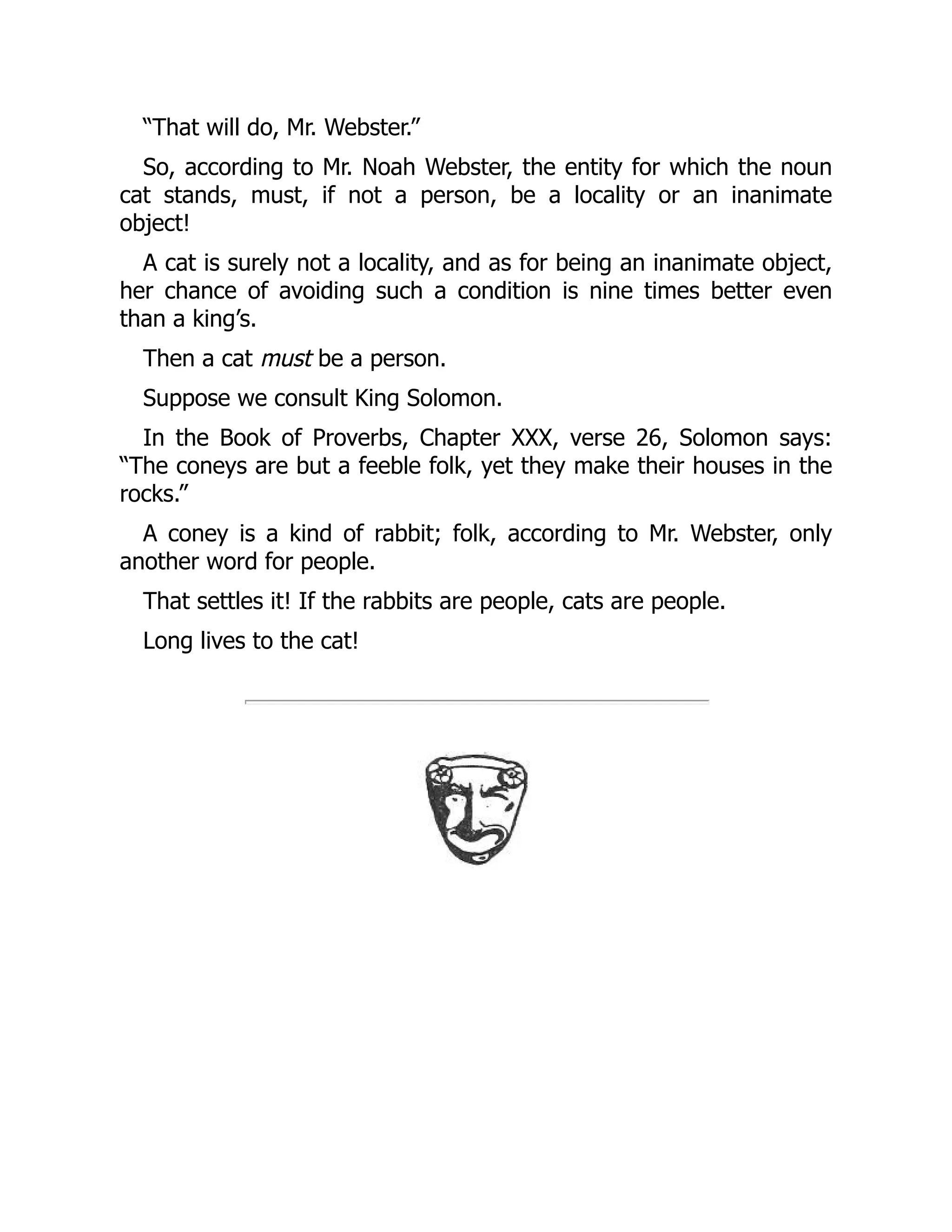 “That will do, Mr. Webster.”
So, according to Mr. Noah Webster, the entity for which the noun
cat stands, must, if not a person, be a locality or an inanimate
object!
A cat is surely not a locality, and as for being an inanimate object,
her chance of avoiding such a condition is nine times better even
than a king’s.
Then a cat must be a person.
Suppose we consult King Solomon.
In the Book of Proverbs, Chapter XXX, verse 26, Solomon says:
“The coneys are but a feeble folk, yet they make their houses in the
rocks.”
A coney is a kind of rabbit; folk, according to Mr. Webster, only
another word for people.
That settles it! If the rabbits are people, cats are people.
Long lives to the cat!
 