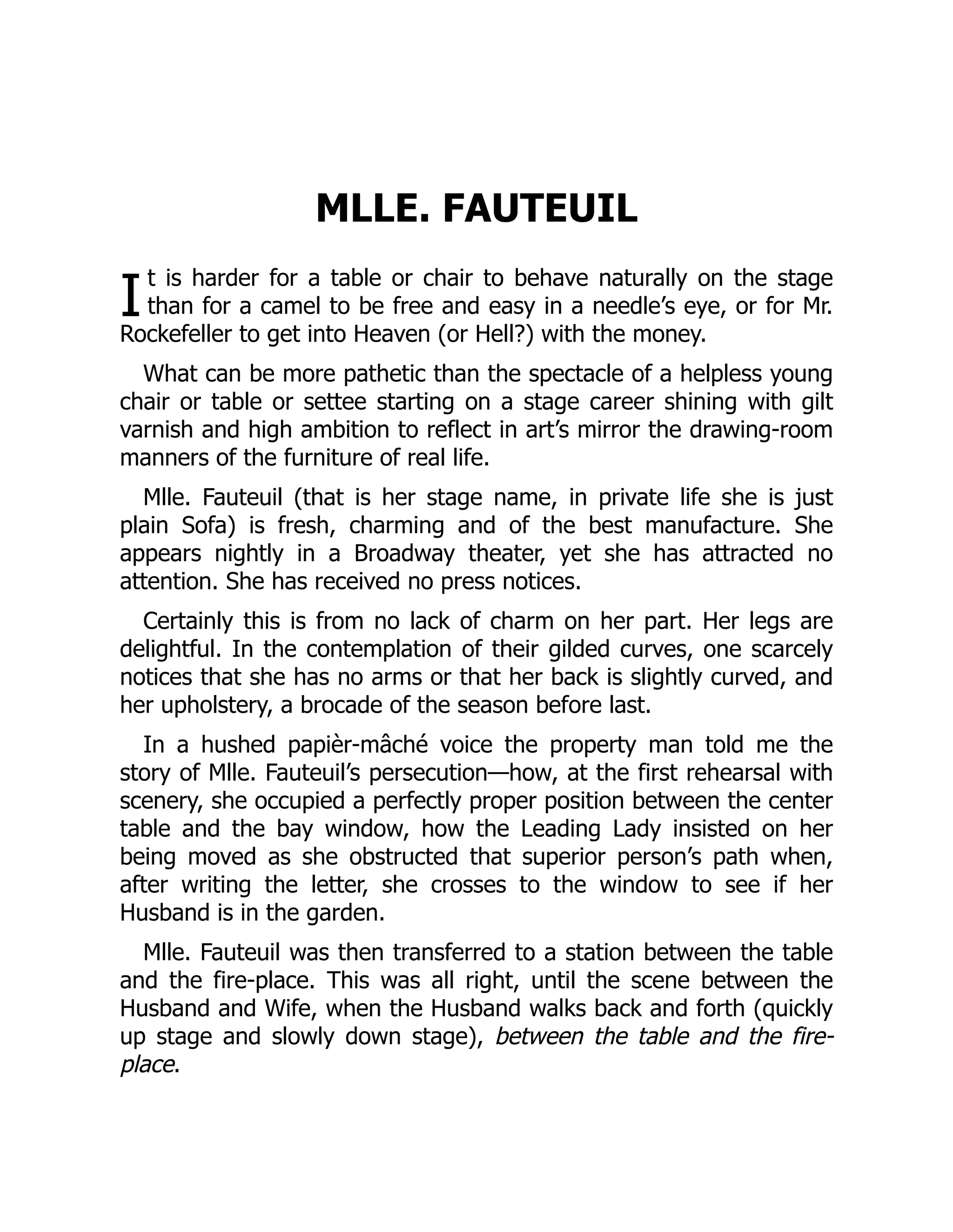 I
MLLE. FAUTEUIL
t is harder for a table or chair to behave naturally on the stage
than for a camel to be free and easy in a needle’s eye, or for Mr.
Rockefeller to get into Heaven (or Hell?) with the money.
What can be more pathetic than the spectacle of a helpless young
chair or table or settee starting on a stage career shining with gilt
varnish and high ambition to reflect in art’s mirror the drawing-room
manners of the furniture of real life.
Mlle. Fauteuil (that is her stage name, in private life she is just
plain Sofa) is fresh, charming and of the best manufacture. She
appears nightly in a Broadway theater, yet she has attracted no
attention. She has received no press notices.
Certainly this is from no lack of charm on her part. Her legs are
delightful. In the contemplation of their gilded curves, one scarcely
notices that she has no arms or that her back is slightly curved, and
her upholstery, a brocade of the season before last.
In a hushed papièr-mâché voice the property man told me the
story of Mlle. Fauteuil’s persecution—how, at the first rehearsal with
scenery, she occupied a perfectly proper position between the center
table and the bay window, how the Leading Lady insisted on her
being moved as she obstructed that superior person’s path when,
after writing the letter, she crosses to the window to see if her
Husband is in the garden.
Mlle. Fauteuil was then transferred to a station between the table
and the fire-place. This was all right, until the scene between the
Husband and Wife, when the Husband walks back and forth (quickly
up stage and slowly down stage), between the table and the fire-
place.
 