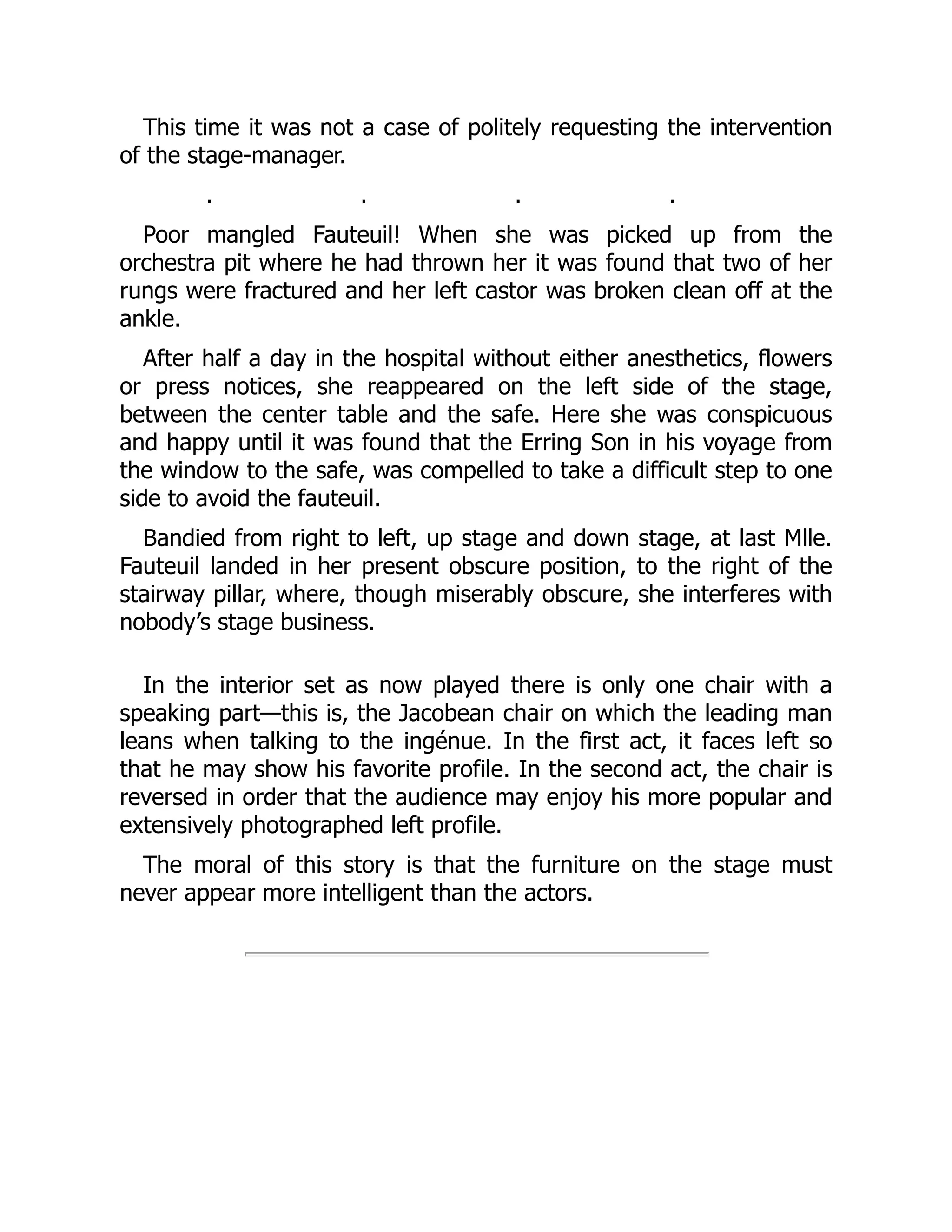 This time it was not a case of politely requesting the intervention
of the stage-manager.
. . . .
Poor mangled Fauteuil! When she was picked up from the
orchestra pit where he had thrown her it was found that two of her
rungs were fractured and her left castor was broken clean off at the
ankle.
After half a day in the hospital without either anesthetics, flowers
or press notices, she reappeared on the left side of the stage,
between the center table and the safe. Here she was conspicuous
and happy until it was found that the Erring Son in his voyage from
the window to the safe, was compelled to take a difficult step to one
side to avoid the fauteuil.
Bandied from right to left, up stage and down stage, at last Mlle.
Fauteuil landed in her present obscure position, to the right of the
stairway pillar, where, though miserably obscure, she interferes with
nobody’s stage business.
In the interior set as now played there is only one chair with a
speaking part—this is, the Jacobean chair on which the leading man
leans when talking to the ingénue. In the first act, it faces left so
that he may show his favorite profile. In the second act, the chair is
reversed in order that the audience may enjoy his more popular and
extensively photographed left profile.
The moral of this story is that the furniture on the stage must
never appear more intelligent than the actors.
 