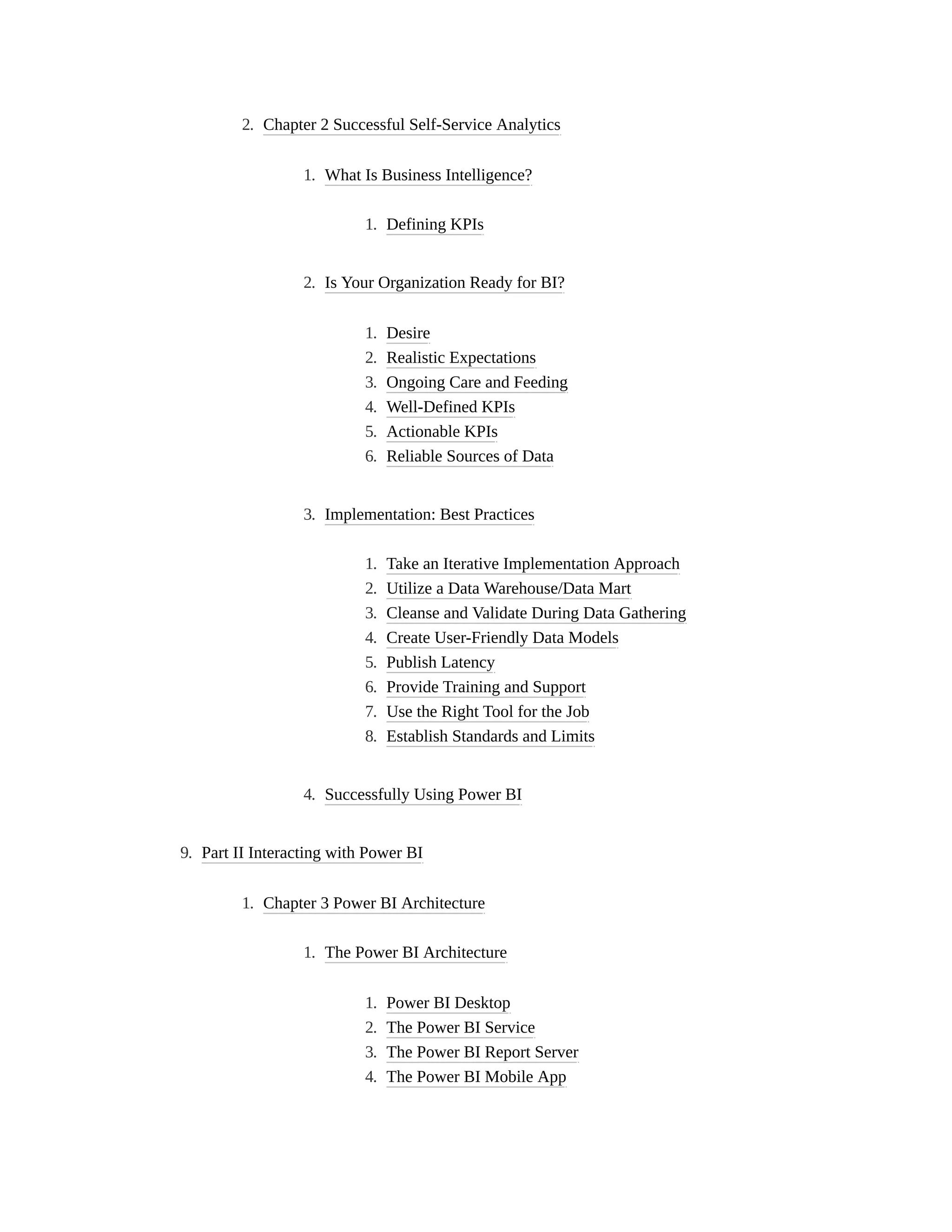 2. Chapter 2 Successful Self-Service Analytics
1. What Is Business Intelligence?
1. Defining KPIs
2. Is Your Organization Ready for BI?
1. Desire
2. Realistic Expectations
3. Ongoing Care and Feeding
4. Well-Defined KPIs
5. Actionable KPIs
6. Reliable Sources of Data
3. Implementation: Best Practices
1. Take an Iterative Implementation Approach
2. Utilize a Data Warehouse/Data Mart
3. Cleanse and Validate During Data Gathering
4. Create User-Friendly Data Models
5. Publish Latency
6. Provide Training and Support
7. Use the Right Tool for the Job
8. Establish Standards and Limits
4. Successfully Using Power BI
9. Part II Interacting with Power BI
1. Chapter 3 Power BI Architecture
1. The Power BI Architecture
1. Power BI Desktop
2. The Power BI Service
3. The Power BI Report Server
4. The Power BI Mobile App
 