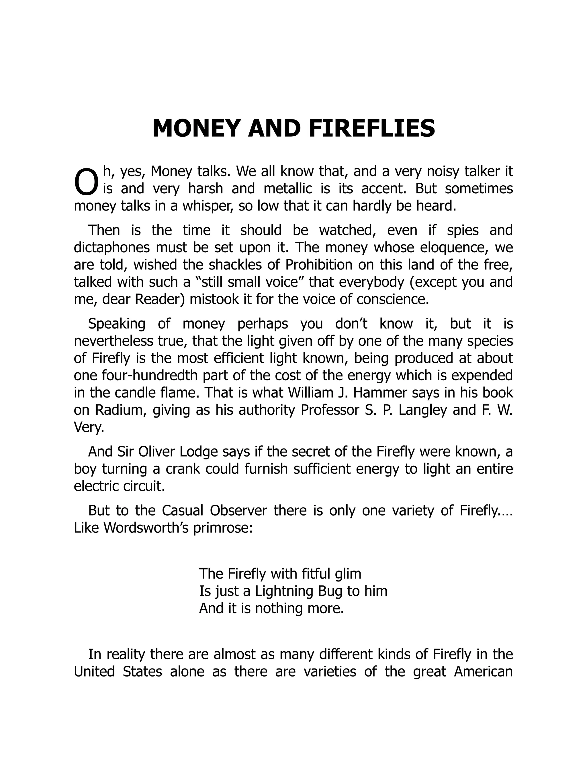 O
MONEY AND FIREFLIES
h, yes, Money talks. We all know that, and a very noisy talker it
is and very harsh and metallic is its accent. But sometimes
money talks in a whisper, so low that it can hardly be heard.
Then is the time it should be watched, even if spies and
dictaphones must be set upon it. The money whose eloquence, we
are told, wished the shackles of Prohibition on this land of the free,
talked with such a “still small voice” that everybody (except you and
me, dear Reader) mistook it for the voice of conscience.
Speaking of money perhaps you don’t know it, but it is
nevertheless true, that the light given off by one of the many species
of Firefly is the most efficient light known, being produced at about
one four-hundredth part of the cost of the energy which is expended
in the candle flame. That is what William J. Hammer says in his book
on Radium, giving as his authority Professor S. P. Langley and F. W.
Very.
And Sir Oliver Lodge says if the secret of the Firefly were known, a
boy turning a crank could furnish sufficient energy to light an entire
electric circuit.
But to the Casual Observer there is only one variety of Firefly.…
Like Wordsworth’s primrose:
The Firefly with fitful glim
Is just a Lightning Bug to him
And it is nothing more.
In reality there are almost as many different kinds of Firefly in the
United States alone as there are varieties of the great American
 